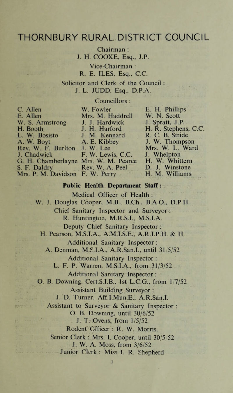 there is no reason why private landlords, the Council and private owners of property should not make efficient use of properly con¬ structed septic tanks, cesspits and small sewage disposal plants until these schemes materialise. The Chief Sanitary Inspector will be reporting to you on other branches of the work of your Public Health Department, so it remains for me to express again my appreciation of the support and encouragement given to me during the year by the Chairman and Members of the Council, and of the Staff of the Public Health Department and other Departments of the Council for their support and loyalty during the year. I am. Your obedient Servant. W. J. DOUGLAS COOPER, Medical Officer of Health To the Chairman and Members of the Thornbury Rural District Council.