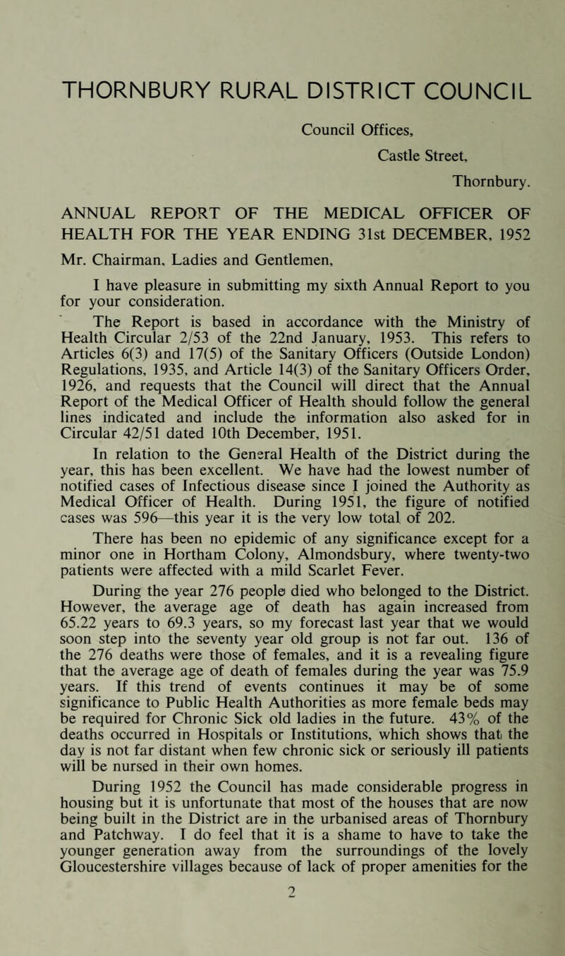 PART I. GENERAL REPORT OF THE MEDICAL, OFFICER OF HEALTH L—SOCIAL CONDITIONS No important change has taken place in the nature of the chief trades carried out in the District. These are : (1) Agriculture and Allied Trades. (2) Sharpness Docks and Ship Building. (3) Quarrying. (4) Brick and Tile Manufacturing. (5) Caravan Building. (6) Braid and Loom Elastic Smallwares. (7) Salmon Fisheries. (8) Flour Mills. (9) Baking. (10) Aircraft Engineering. STATISTICS, 1952 (a) General Statistics Area of District ... ... ... ... 61,337 acres Population ... ... ... ... 25,310 Number of Inhabited Properties ... 7,059 Number of Inhabitants per Property ... 3.58 Rateable Value.£132,383 Sum represented by Id. rate . £530 Number of Council Houses ... ... 1,071 Number of Requisitioned Houses ... 7 Percentage of Council Houses. 15.2% Inhabited Properties Huts at Squatters' Camps ... ... 7 Houses 6,220 Farms . 521 Houses and Shops ... ... ... 240 Public Houses ... ... ... ... 71 7,059 Percentage of population served by Main water 70% Percentage of population served by modern sewers 49.2% Varying Populations of Thornbury Rural District : Year Population 1891 . 16,542 1905 (Parish of Henbury taken in) ... 18,419 1913 ... 19,223 1919 . 17,478 1938 . 19.480 1939 . 20.470 1940 . >3.339
