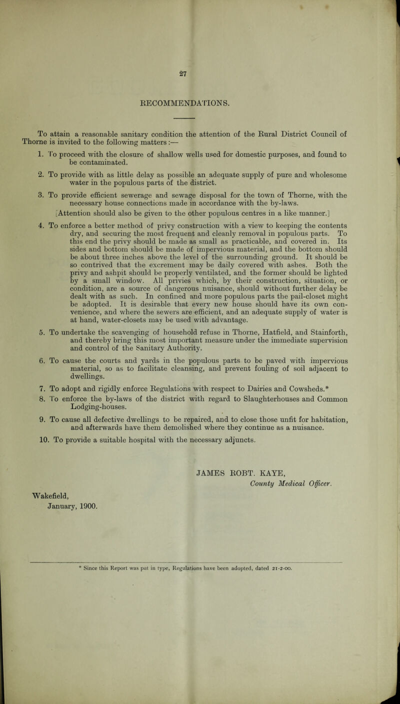 RECOMMENDATION S. To attain a reasonable sanitary condition the attention of the Rural District Council of Thorne is invited to the following matters :— 1. To proceed with the closure of shallow wells used for domestic purposes, and found to be contaminated. 2. To provide with as little delay as possible an adequate supply of pure and wholesome wrater in the populous parts of the district. 3. To provide efficient sewerage and sewage disposal for the town of Thorne, with the necessary house connections made in accordance with the by-laws. [Attention should also be given to the other populous centres in a like manner.] 4. To enforce a better method of privy construction with a view to keeping the contents dry, and securing the most frequent and cleanly removal in populous parts. To this end the privy should be made as small as practicable, and covered in. Its sides and bottom should he made of impervious material, and the bottom should be about three inches above the level of the surrounding ground. It should he so contrived that the excrement may be daily covered with ashes. Both the privy and ashpit should be properly ventilated, and the former should be lighted by a small window. All privies which, by their construction, situation, or condition, are a source of dangerous nuisance, should without further delay be dealt with as such. In confined and more populous parts the pail-closet might be adopted. It is desirable that every new house should have its own con¬ venience, and where the sewers are efficient, and an adequate supply of water is at hand, water-closets may be used with advantage. 5. To undertake the scavenging of household refuse in Thorne, Hatfield, and Stainforth, and thereby bring this most important measure under the immediate supervision and control of the Sanitary Authority. 6. To cause the courts and yards in the populous parts to be paved with impervious material, so as to facilitate cleansing, and prevent fouling of soil adjacent to dwellings. 7. To adopt and rigidly enforce Regulations with respect to Dairies and Cowsheds.* 8. To enforce the by-laws of the district with regard to Slaughterhouses and Common Lodging-houses. 9. To cause all defective dwellings to be repaired, and to close those unfit for habitation, and afterwards have them demolished where they continue as a nuisance. 10. To provide a suitable hospital with the necessary adjuncts. Wakefield, January, 1900. JAMES ROBT. KAYE, County Medical Officer. Since this Report was put in type, Regulations have been adopted, dated 21-2-00.