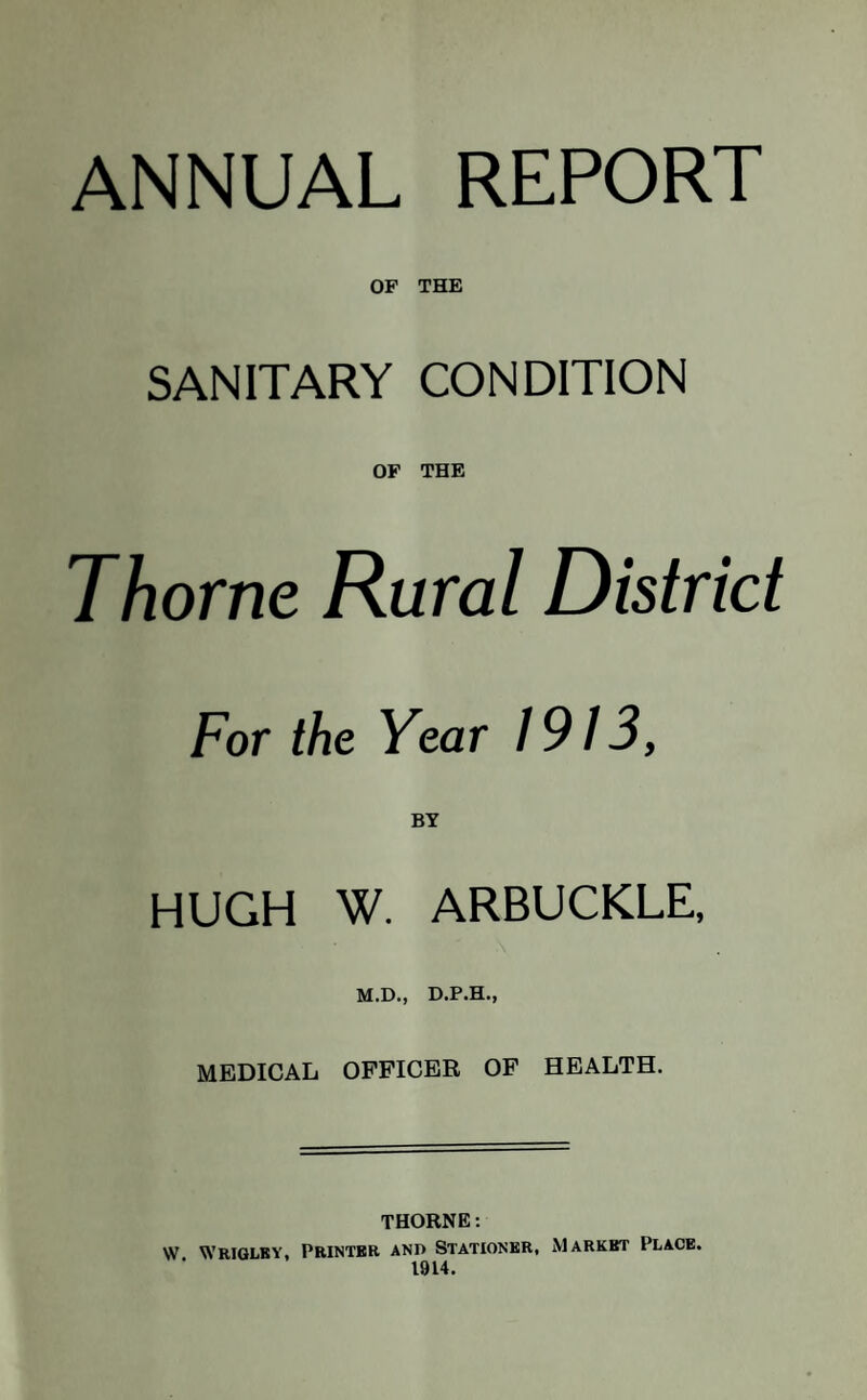 ANNUAL REPORT OF THE SANITARY CONDITION OF THE Thorne Rural District For the Year 1913, BY HUGH W. ARBUCKLE, M.D., D.P.H., MEDICAL OFFICER OF HEALTH. THORNE: W Wriglby, Printer and Stationer, Market Place. 1914.