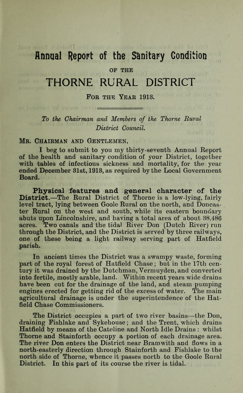 Annual Report of the SBnitary Condition OF THE THORNE RURAL DISTRICT For the Year 1913. To the Chairman and Members of the Thorne Rural District Council. Mr. Chairman and Gentlemen, I beg to submit to you my thirty-seventh Annual Report of the health and sanitary condition of your District, together with tables of infectious sickness and mortality, for the year ended December 81st, 1918, as required by the Local Government Board. Physical features and general character of the District.—The Rural District of Thorne is a low-lying, fairly level tract, lying between Goole Rural on the north, and Doncas¬ ter Rural on the west and south, while its eastern boundary abuts upon Lincolnshire, and having a total area of about 38,486 acres. Two canals and the tidal River Don (Dutch River) run through the District, and the District is served by three railways, one of these being a light railway serving part of Hatfield parish. In ancient times the District was a swampy waste, forming part of the royal forest of Hatfield Chase; but in the 17th cen¬ tury it was drained by the Dutchman, Vermuyden, and converted into fertile, mostly arable, land. Within recent years wide drains have been cut for the drainage of the land, and steam pumping engines erected for getting rid of the excess of water. The main agricultural drainage is under the superintendence of the Hat¬ field Chase Commissioners. The District occupies a part of two river basins—the Don, draining Fishlake and Sykehouse; and the Trent, which drains Hatfield by means of the Cateline and North Idle Drains : whilst Thorne and Stainforth occupy a portion of each drainage area. The river Don enters the District near Bramwith and flows in a north-easterly direction through Stainforth and Fishlake to the north side of Thorne, whence it passes north to the Goole Rural District. In this part of its course the river is tidal.