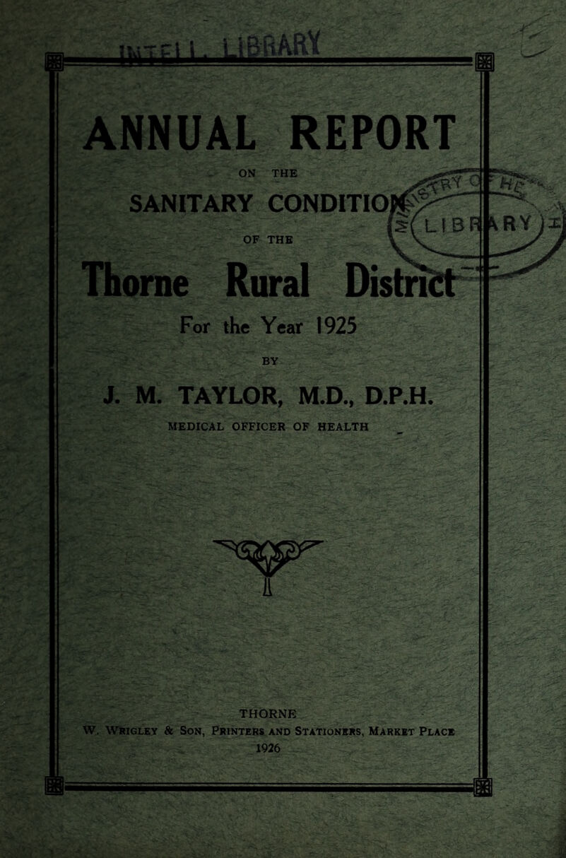 ANNUAL REPORT ON THE SANITARY CONDITIO OF THE Thorne Rural Distri For the Year 1925 BY J. M. TAYLOR, M.D., D.P.H. MEDICAL OFFICER OF HEALTH A THORNE W. Wrigley & Son, Printers and Stationers, Market Place 1926