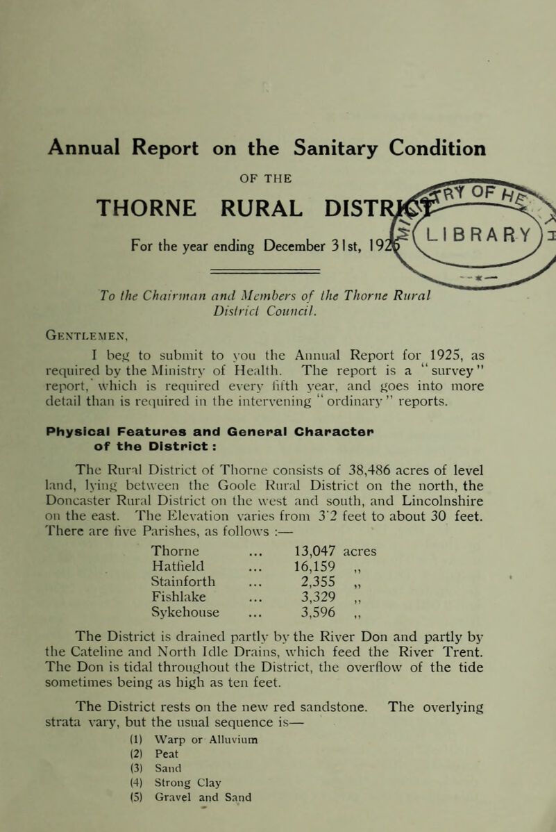 Annual Report on the Sanitary Condition OF THE THORNE RURAL DIST For the year ending December 31st, I To the Chairman and Members of the Thorne Rural District Council. Gentlemen, I beg to submit to you the Annual Report for 1925, as required by the Ministry of Health. The report is a “survey” report, which is required every fifth year, and goes into more detail than is required in the intervening “ordinary” reports. Physical Features and General Character of the District : The Rural District of Thorne consists of 38,486 acres of level land, lying between the Goole Rural District on the north, the Doncaster Rural District on the west and south, and Lincolnshire on the east. The Elevation varies There are five Parishes, as follows : Thorne Hatfield Stainforth Fishlake Sykehouse rom 3'2 feet to about 30 feet. 13,047 acres 16,159 „ 2,355 „ 3,329 „ 3,596 „ The District is drained partly by the River Don and partly by the Cateline and North Idle Drains, which feed the River Trent. The Don is tidal throughout the District, the overflow of the tide sometimes being as high as ten feet. The District rests on the new red sandstone. The overlying strata vary, but the usual sequence is— (1) Warp or Alluvium (2) Peat (3) Sand (4) Strong Clay (5) Gravel and Sand