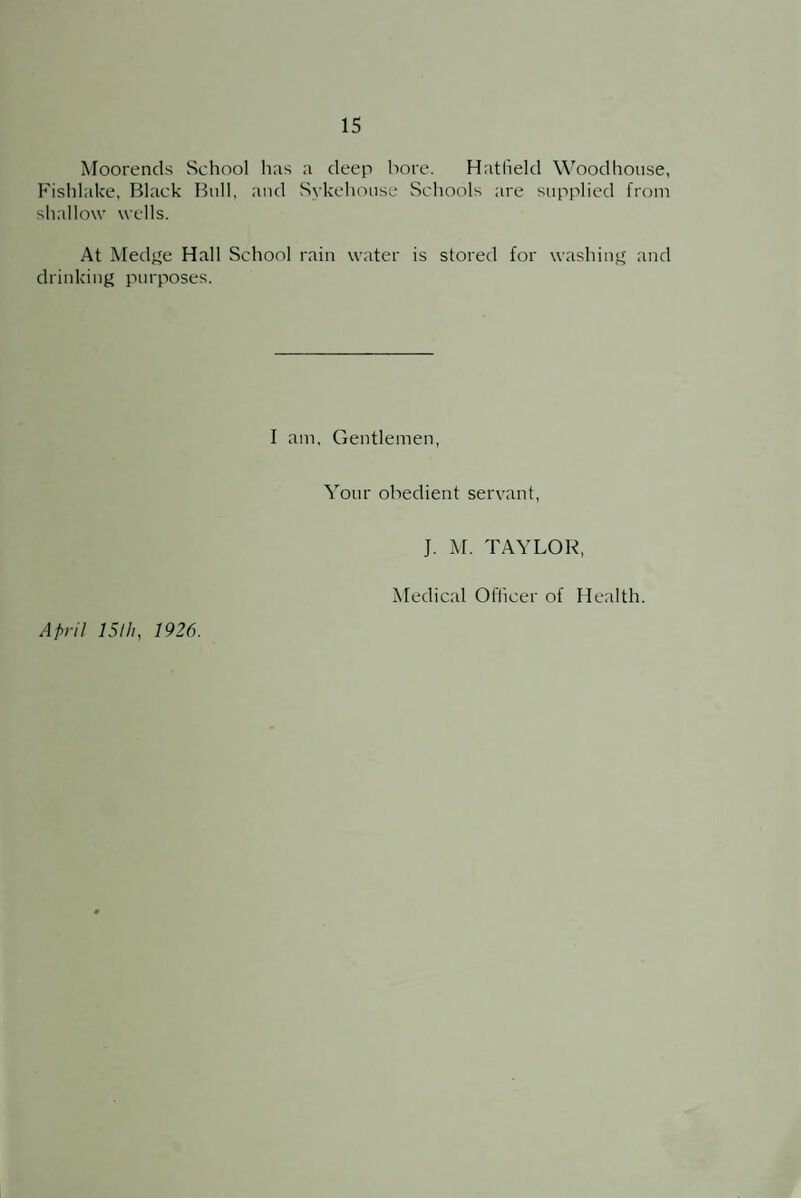 Moorends School has a deep bore. Hatfield Wood house, Fishlake, Black Bull, and Sykehouse Schools are supplied from shallow wells. At Medge Hall School rain water is stored for washing and drinking purposes. I am. Gentlemen, Your obedient servant, J. M. TAYLOR, April 15th, 1926. Medical Officer of Health.