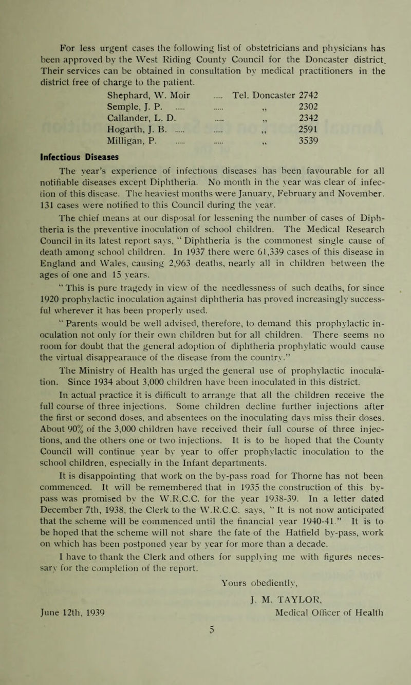 For less urgent cases the following list of obstetricians and physicians has been approved by the West Riding County Council for the Doncaster district. Their services can be obtained in consultation by medical practitioners in the district free of charge to the patient. Shephard, W. Moir . Tel. Doncaster 2742 Semple, J. P. „ 2302 Callander, L. D. „ 2342 Hogarth, J. B. ,, 2591 Milligan, P. „ 3539 Infectious Diseases The year’s experience of infectious diseases has been favourable for all notifiable diseases except Diphtheria. No month in the year was clear of infec¬ tion of this disease. The heaviest months were January, February and November. 131 cases were notified to this Council during the year. The chief means at our disposal for lessening the number of cases of Diph¬ theria is the preventive inoculation of school children. The Medical Research Council in its latest report says, “ Diphtheria is the commonest single cause of death among school children. In 1937 there were 61,339 cases of this disease in England and Wales, causing 2,963 deaths, nearly all in children between the ages of one and 15 years. “This is pure tragedy in view of the needlessness of such deaths, for since 1920 prophylactic inoculation against diphtheria has proved increasingly success¬ ful wherever it has been properly used. “ Parents would be well advised, therefore, to demand this prophylactic in¬ oculation not only for their own children but for all children. There seems no room for doubt that the general adoption of diphtheria prophylatic would cause the virtual disappearance of the disease from the country.” The Ministry of Health has urged the general use of prophylactic inocula¬ tion. Since 1934 about 3,000 children have been inoculated in this district. In actual practice it is difficult to arrange that all the children receive the full course of three injections. Some children decline further injections after the first or second doses, and absentees on the inoculating davs miss their doses. About 90% of the 3,000 children have received their full course of three injec¬ tions, and the others one or two injections. It is to be hoped that the County Council will continue year by year to offer prophylactic inoculation to the school children, especially in the Infant departments. It is disappointing that work on the by-pass road for Thorne has not been commenced. It will be remembered that in 1935 the construction of this by¬ pass was promised by the W.R.C.C. for the year 1938-39. In a letter dated December 7th, 1938, the Clerk to the W.R.C.C. says, “ It is not now anticipated that the scheme will be commenced until the financial year 1940-41 ” It is to be hoped that the scheme will not share the fate of the Hatfield by-pass, work on which has been postponed year by year for more than a decade. I have to thank the Clerk and others for supplying me with figures neces¬ sary for the completion of the report. Yours obediently. June 12th, 1939 J. M. TAYLOR, Medical Officer of Health