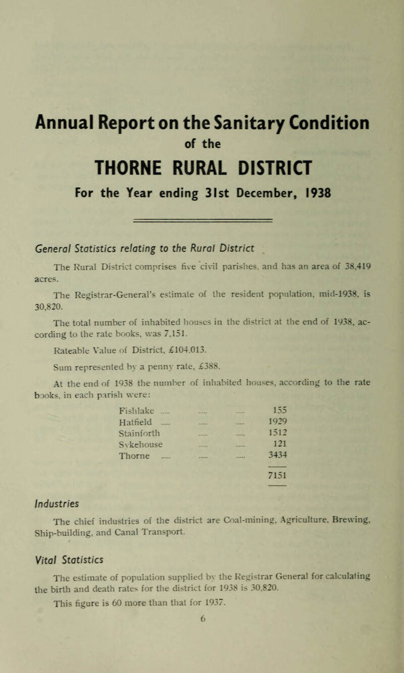 Annual Report on the Sanitary Condition of the THORNE RURAL DISTRICT For the Year ending 31st December, 1938 General Statistics relating to the Rural District The Rural District comprises five civil parishes, and has an area of 38.419 acres. The Registrar-General’s estimate of the resident population, mid-1938. is 30,820. The total number of inhabited houses in the district at the end of 1938. ac¬ cording to the rate books, was 7.151. Rateable Value of District. £104.013. Sum represented by a penny rate, £388. At the end of 1938 the number of inhabited houses, according to the rate books, in each parish were: Fislilake ... 155 Hatfield ._ 1929 Stainforth ..... — 1512 Svkehouse . ..... 121 Thorne — — — 3434 7151 Industries The chief industries of the district are Coal-mining. Agriculture. Brewing. Ship-building, and Canal Transport. Vital Statistics The estimate of population supplied by the Registrar General for calculating the birth and death rates for the district for 1938 is 30,820. This figure is 60 more than that for 1937.