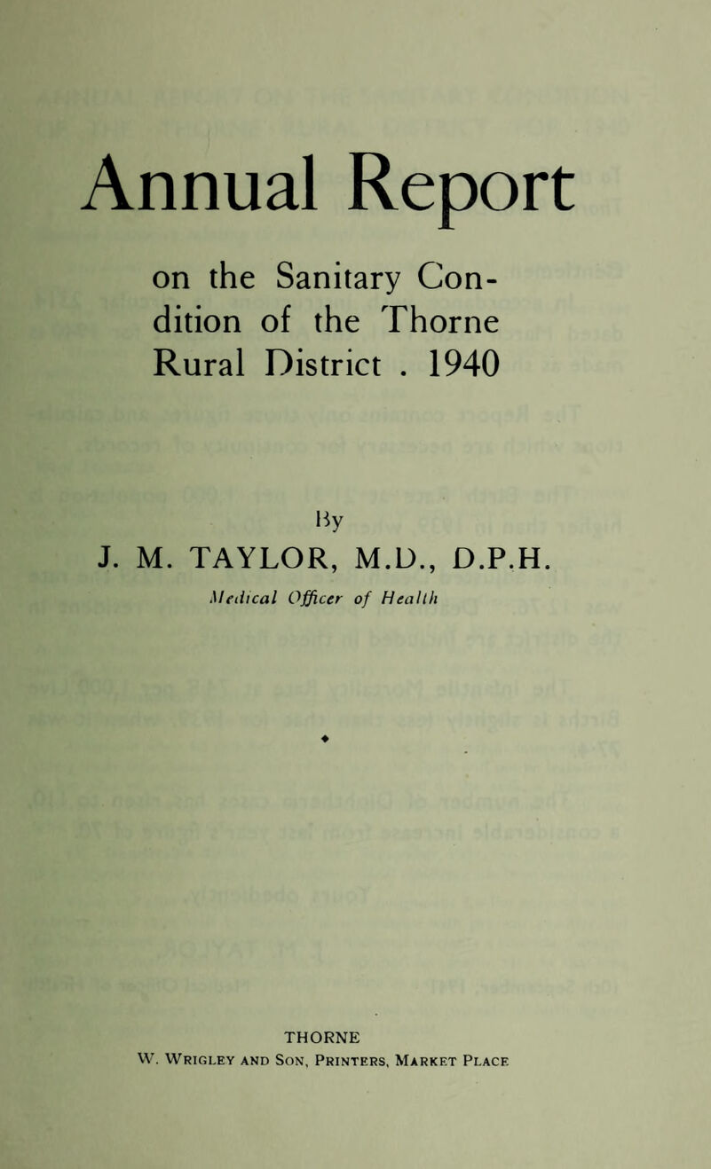 Annual Report on the Sanitary Con¬ dition of the Thorne Rural District . 1940 By J. M. TAYLOR, M.D., D.P.H. Medical Officer of Health ♦ THORNE W. Wrigi.ey and Son, Printers, Market Place