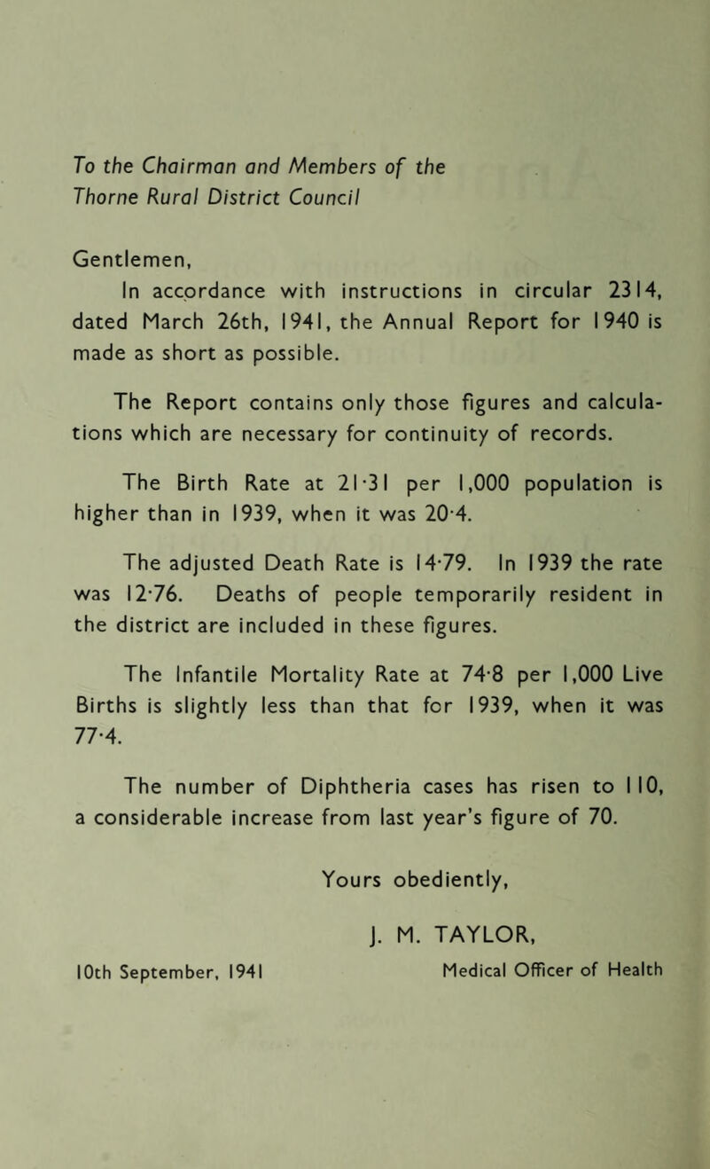 To the Chairman and Members of the Thorne Rural District Council Gentlemen, In accordance with instructions in circular 2314, dated March 26th, 1941, the Annual Report for 1940 is made as short as possible. The Report contains only those figures and calcula¬ tions which are necessary for continuity of records. The Birth Rate at 21-31 per 1,000 population is higher than in 1939, when it was 20 4. The adjusted Death Rate is 14-79. In 1939 the rate was 12-76. Deaths of people temporarily resident in the district are included in these figures. The Infantile Mortality Rate at 74 8 per 1,000 Live Births is slightly less than that for 1939, when it was 77-4. The number of Diphtheria cases has risen to I 10, a considerable increase from last year’s figure of 70. Yours obediently, 10th September, 1941 J. M. TAYLOR, Medical Officer of Health