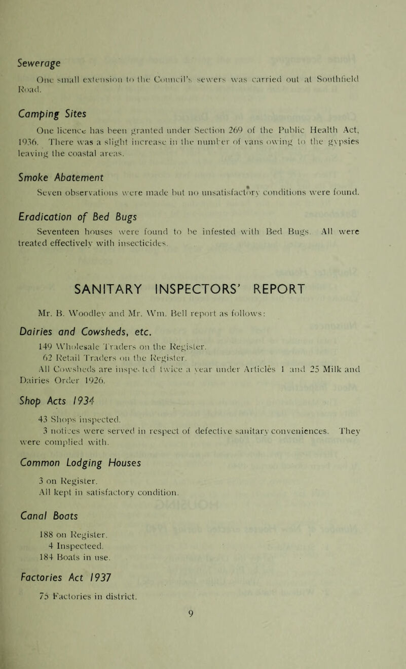 Sewerage One small extension to the Council’s sewers was carried out at Southfield Road. Camping Sites One licence has been granted under Section 269 of the Public Health Act. 1936. There was a slight increase in the number of vans owing to the gypsies leaving the coastal areas. Smoke Abatement Seven observations were made hut no unsatisfactory conditions were found. Eradication of Bed Bugs Seventeen houses were found to he infested with Bed Bugs. All were treated effectively with insecticides SANITARY INSPECTORS’ REPORT Mr. B. Woodley and Mr. Win. Bell report as follows: Dairies and Cowsheds, etc. 149 Wholesale Traders on the Register. 62 Retail Traders on the Register. All Cowsheds are inspe. ted twice a year under Articles 1 and 25 Milk and Dairies Order 1926. Shop Acts 1934 43 Shops inspected. 3 notices were served in respect of defective sanitary conveniences. 1'hey were complied with. Common Lodging Houses 3 on Register. All kept in satisfactory condition. Canal Boats 188 on Register. 4 Inspecteed. 184 Boats in use. Factories Act 1937 75 Factories in district.
