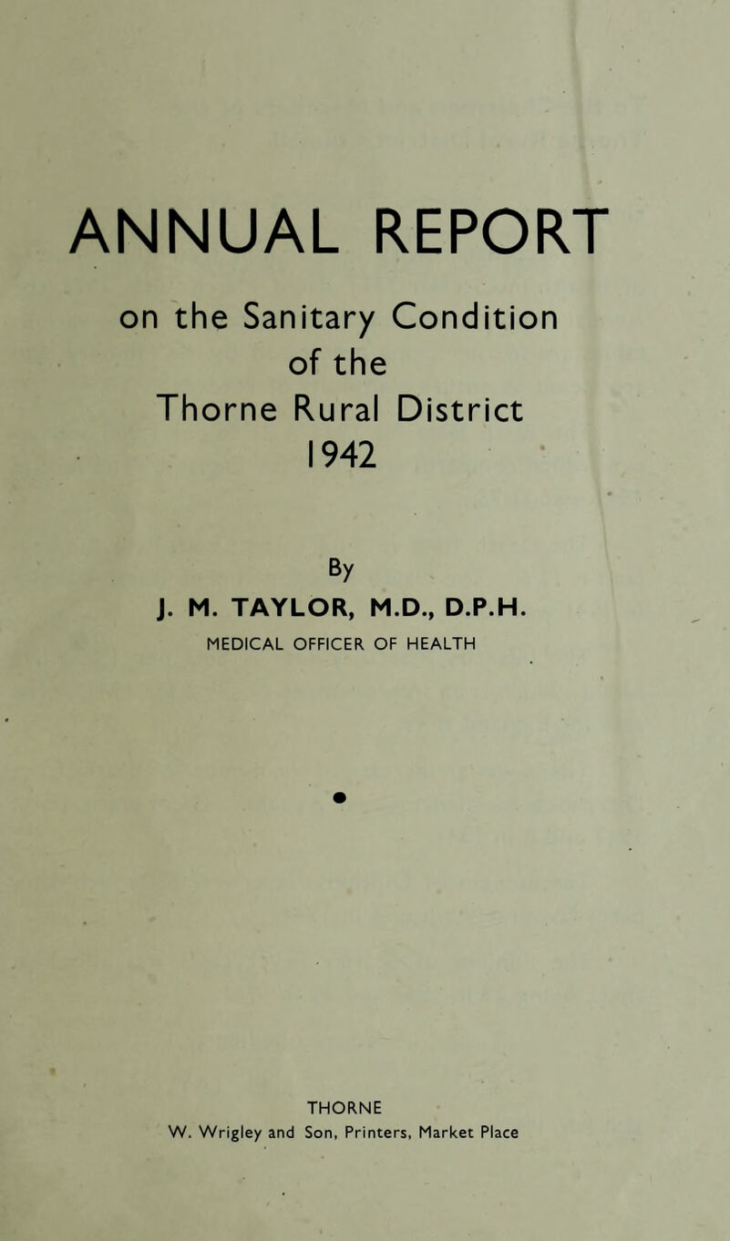 ANNUAL REPORT on the Sanitary Condition of the Thorne Rural District 1942 By J. M. TAYLOR, M.D., D.P.H. MEDICAL OFFICER OF HEALTH THORNE W. Wrigley and Son, Printers, Market Place