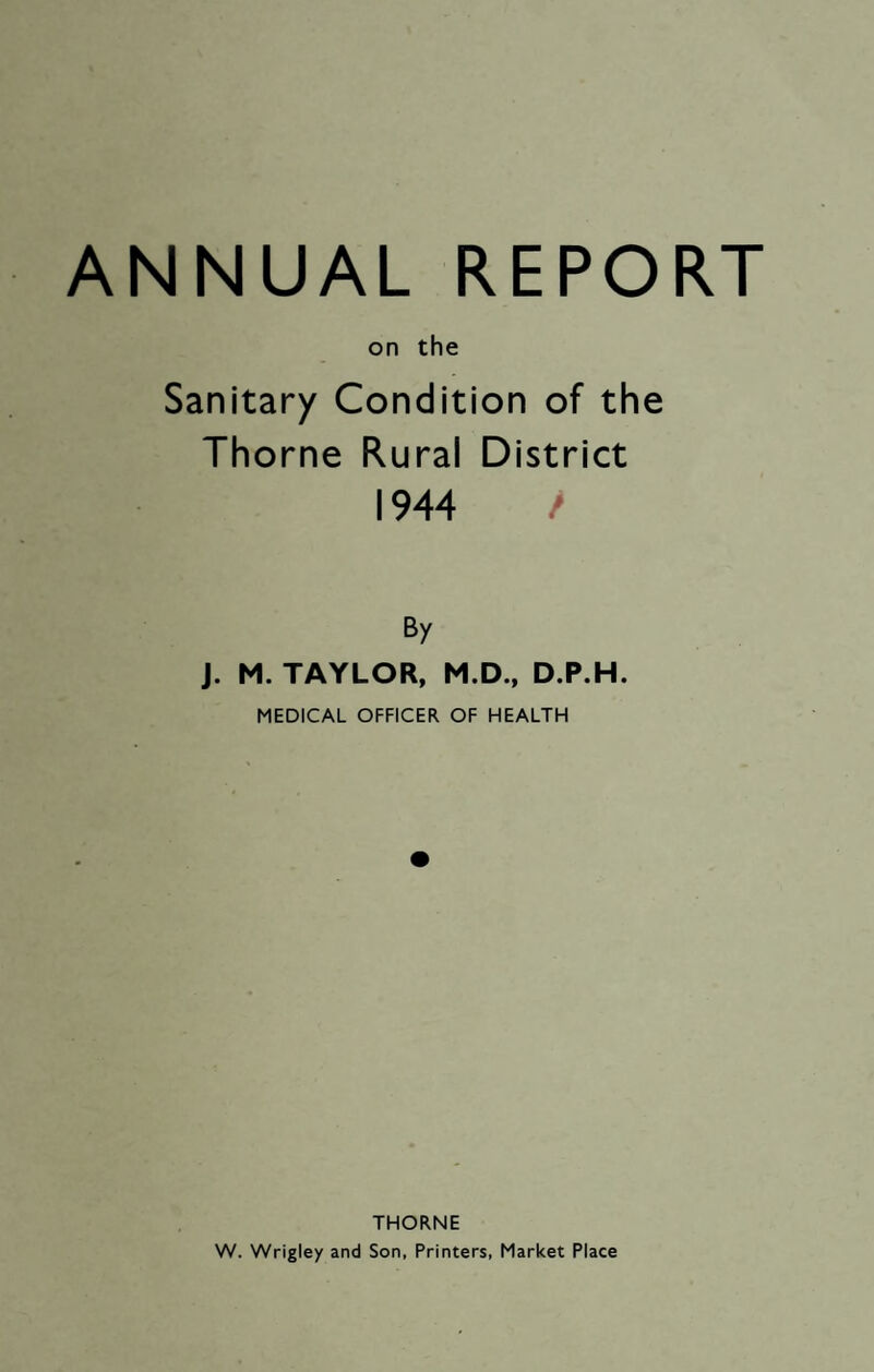 ANNUAL REPORT on the Sanitary Condition of the Thorne Rural District 1944 / By J. M. TAYLOR, M.D., D.P.H. MEDICAL OFFICER OF HEALTH THORNE W. Wrigley and Son, Printers, Market Place