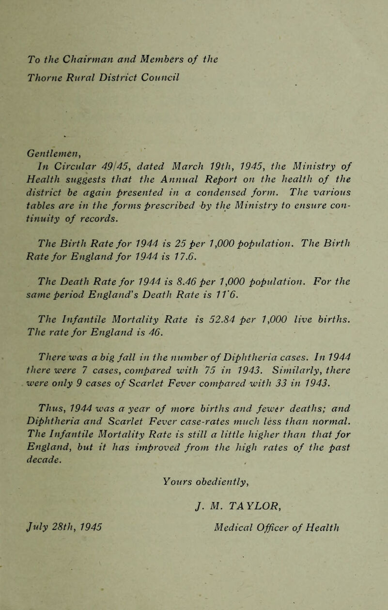 To the Chairman and Members of the Thorne Rural District Council Gentlemen, In Circular 49j45, dated March 19th, 1945, the Ministry of Health suggests that the Annual Report on the health of the district be again presented in a condensed form. The various tables are in the forms prescribed by the Ministry to ensure con¬ tinuity of records. The Birth Rate for 1944 is 25 per 1,000 population. The Birth Rate for England for 1944 is 17.6. The Death Rate for 1944 is 8.46 per 1,000 population. For the same period England's Death Rate is IV6. The Infantile Mortality Rate is 52.84 per 1,000 live births. The rate for England is 46. There was a big fall in the number of Diphtheria cases. In 1944 there were 7 cases, compared with 75 in 1943. Similarly, there were only 9 cases of Scarlet Fever compared with 33 in 1943. Thus, 1944 was a year of more births and fewer deaths; and Diphtheria and Scarlet Fever case-rates much less than normal. The Infantile Mortality Rate is still a little higher than that for England, but it has improved from the high rates of the past decade. Yours obediently, J. M. TAYLOR, July 28th, 1945 Medical Officer of Health