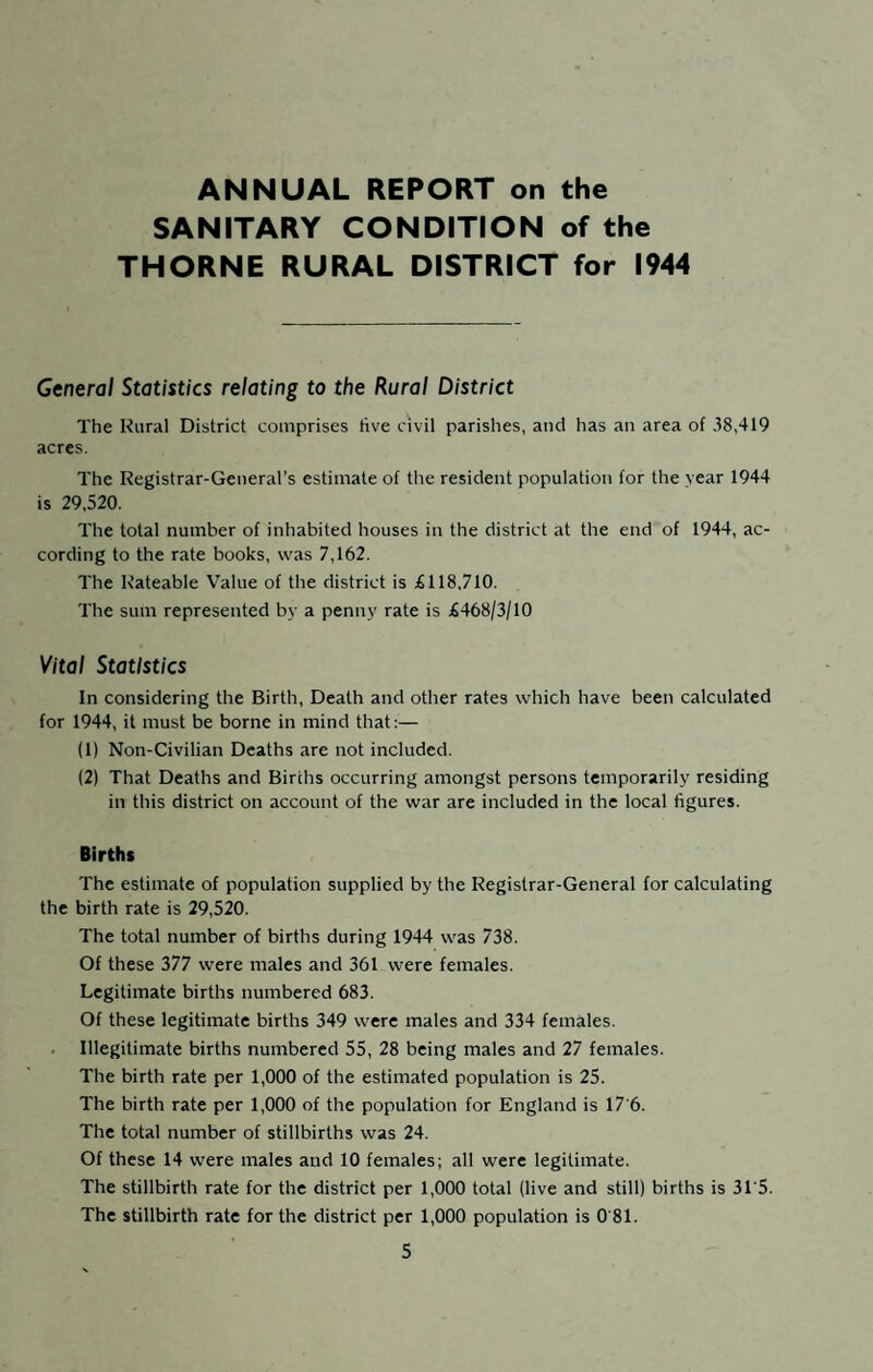 ANNUAL REPORT on the SANITARY CONDITION of the THORNE RURAL DISTRICT for 1944 General Statistics relating to the Rural District The Rural District comprises five civil parishes, and has an area of 38,419 acres. The Registrar-General’s estimate of the resident population for the year 1944 is 29,520. The total number of inhabited houses in the district at the end of 1944, ac¬ cording to the rate books, was 7,162. The Rateable Value of the district is £118,710. The sum represented by a penny rate is £468/3/10 Vital Statistics In considering the Birth, Death and other rates which have been calculated for 1944, it must be borne in mind that:— (1) Non-Civilian Deaths are not included. (2) That Deaths and Births occurring amongst persons temporarily residing in this district on account of the war are included in the local figures. Births The estimate of population supplied by the Registrar-General for calculating the birth rate is 29,520. The total number of births during 1944 was 738. Of these 377 were males and 361 were females. Legitimate births numbered 683. Of these legitimate births 349 were males and 334 females. Illegitimate births numbered 55, 28 being males and 27 females. The birth rate per 1,000 of the estimated population is 25. The birth rate per 1,000 of the population for England is 17'6. The total number of stillbirths was 24. Of these 14 were males and 10 females; all were legitimate. The stillbirth rate for the district per 1,000 total (live and still) births is 31'5. The stillbirth rate for the district per 1,000 population is 0 81.