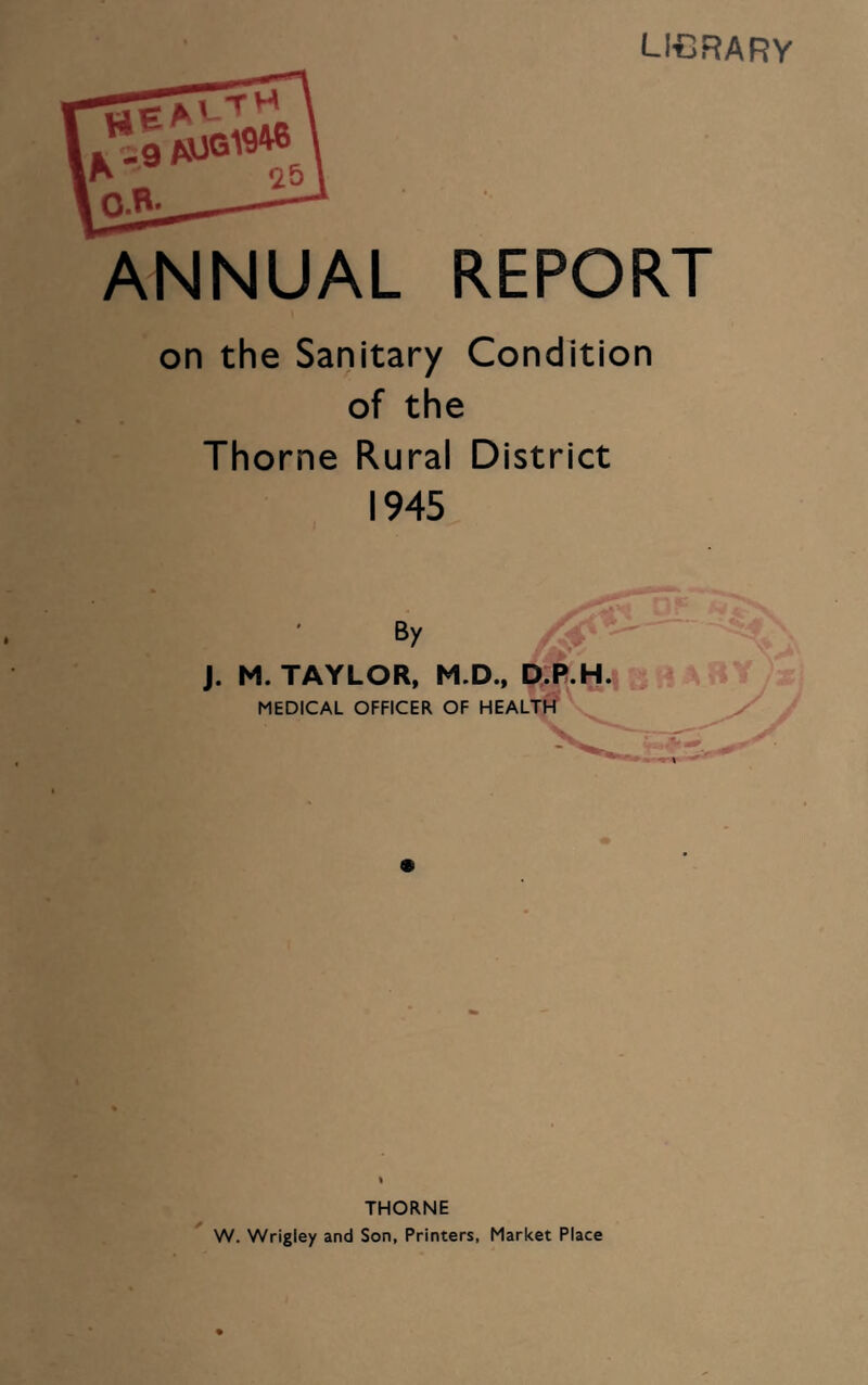 library He a ' - ’ M 25 K9 O.B- ANNUAL REPORT on the Sanitary Condition of the Thorne Rural District 1945 By J. M. TAYLOR, M.D., D.P.H. MEDICAL OFFICER OF HEALTH THORNE W. Wrigley and Son, Printers, Market Place