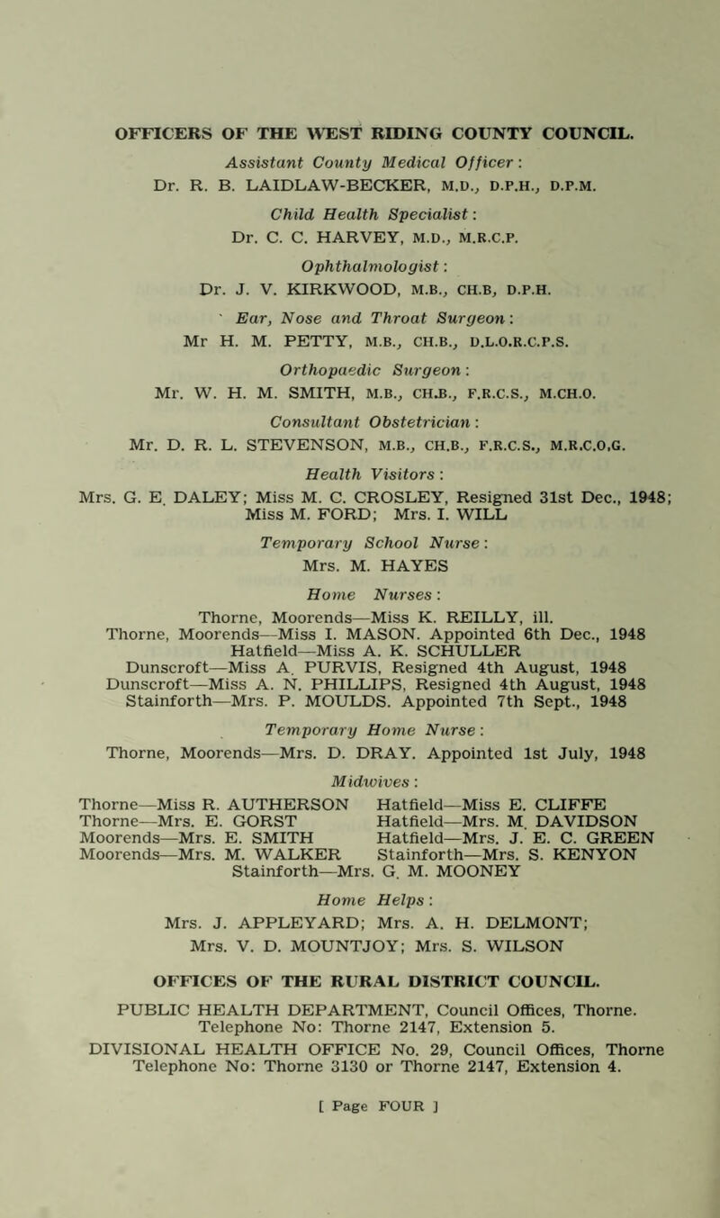 ANNUAL REPORT ON THE SANITARY CONDITIONS OF THE THORNE RURAL DISTRICT FOR 1918 General Statistics relating to the Thorne Rural District lor 1948. The Rural District consists of five civil parishes, Thorne, Hatfield, Stainforth, Fishlake and Sykehouse, covering an area 38,419 acres. The Registrar-General’s estimate of the resident population for the year 1948 is 30,690. The total number of inhabited houses in the district at the end of 1948, according to the rate books, was 7,334. The Rateable value of the district for 1948 was £118,187. The sum represented by a penny rate was approximately £442. Vital Statistics for the Year 1948. LIVE BIRTHS M. F. Totals Legitimate 341 365 706 Illegitimate 24 18 42 Total 365 383 748 Live Birth Rate— Thorne R.D.—per 1,000 of estimated population, 24.4. England and Wales- —per 1,000 of estimated population, 17. STILL BIRTHS M. F. Totals Legitimate 7 5 12 Illegitimate 1 0 1 Total 8 5 13 Still Birth Rate— Thorne R.D.—per 1,000 total (Live and Still births) 17.0 England and Wales—per 1,000 total (Live and Still births) Not available. DEATHS UNDER ONE YEAR OF AGE. M. F. Totals Legitimate 21 26 47 Illegitimate 0 1 1 Totals 21 27 48 Infant Mortality Rate— Thorne R.D—per 1,000 Live Births, 64.0 England and Wales—per 1,000 Live Births, 34.0 DEATHS (ALL CAUSES)—Including Infants under one year. M. F. Totals Death Rate— 138 150 288 Thorne R.D.—per 1,000 estimated population, 9.4 England and Wales—per 1,000 estimated population, 10.8 MATERNAL DEATHS There was one maternal death during 1948.