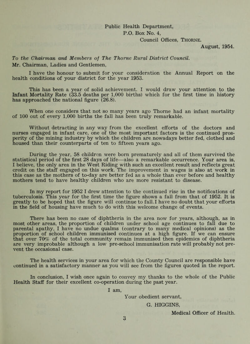 INFANT DEATHS, 1953. — Compared with 4 previous years. CAUSE OF DEATH 19 5 3 Total Deaths Under 1-2 months 2-4 months 4-6 months 6-8 months 8-10 months 10-12 months TOTAL 1 week 2 weeks 3 weeks 4 weeks OJ to ai 1/5 o> o m o> 05 05 Chest Infections, e.g. Pneumonia, Bronchitis. l l 2 4 2 2 l 13 12 6 11 15 Prematurity . l 1 9 7 6 10 Complications of Labour . 1 3 Gastro-Enteritis . 1 1 2 1 3 5 2 Congenital Defect . 2 1 1 4 4 7 4 5 Asphyxia . 2 4 2 Meningitis . 1 1 2 Convulsions . 2 Cerebral Haemorrhage . 2 1 Haemolytic Disease . 1 1 1 1 Pinks Disease. 1 Post-Operative . 1 Miscellaneous . 2 2 1 2 1 3 l 3 3 7 2 3 l l 24 30 30 31 43 From the above chart the total infant deaths during the year were 24, thus giving an infant death rate of 33. This is a remarkable achievement showing a reduction of 20% over the previous year. When one considers that in 1937 the infant mortality rate was 92 per 1,000 births the gradual fall over the last few years culminating in the present figure of 33 is truly amazing. I have no doubt whatever that one of the main factors contributing to the fall in the above mortality rate is the great improvement in the earnings and housing conditions of the mining element of the community. As a subsidiary factor one must mention the excellent work of the nursing staff who, along with the General Medical Practitioners, supervise the health of the com¬ munity and especially the infants and children. The children of the area are to-day better fed, better housed, better clothed and are altogether healthier than their counterparts were ten to fifteen years ago. This year has for the first time shown an infant mortality rate for the Thorne area which approaches the national figure. May I call the attention of all concerned so that there may be no relaxation in our efforts to maintain this year’s achievement.