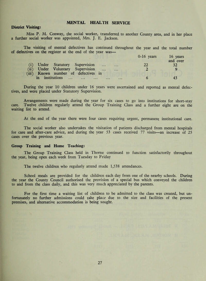 it will be seen that 39 persons less were X-Rayed, 3 active cases of tuberculosis were found as com¬ pared with 8 in 1956, 33 inactive cases as against 30 and 144 other abnormalities discovered as compared with 133 previously. Survey undertaken at: Miners’ Welfare, Stainforth Miners’ Welfare, Moorends Council Offices, Thorne Grammar School, Thome ... The 144 “Other” abnormalities have Abnormalities Number Tuberculosis Discovered Examined Active Inactive Other Total 1,994 1 19 69 89 1,497 2 9 57 68 1,141 — 4 17 21 672 — 1 1 2 5,304 3 33 144 180 been classified as follows:— Abnormalities of bony thorax and soft tissues (a) Congenital. (b) Acquired . Bacterial and virus infections of the lungs ... Bronchiectasis ... Emphysema . Pulmonary fibrosis — non-tuberculous Pneumoconiosis Beningn tumours of the lungs and mediastinum Carcinoma of the lung and mediastinum Sarcoidosis and collagenous diseases ... Pleural thickening/calcification non-tuberlous Abnormalities of the diaphragm & oesophagus Acquired abnormalities of the heart and vessels Miscellaneous ... Stainforth 9 4 2 5 1 6 31 1 1 2 1 5 1 Moorends 4 3 2 2 5 22 7 4 8 C/Offices 2 3 1 4 1 4 2 G/School 1 Total 13 7 6 11 1 12 57 1 1 1 13 5 15 1 69 57 17 144 SECTION III — WEST RIDING COUNTY COUNCIL SERVICES CLINIC ARRANGEMENTS (As at 30/6/59) COMBINED ANTE-NATAL AND INFANT WELFARE CLINICS Thorne: Temperance Institute, Thome Wednesdays . 2.0 to 4.30 p.m. Moorends: Wesleyan Chapel, Northgate, Moorends Tuesdays . 2.0 to 4.30 p.m. Stainforth: Wesleyan Chapel, Church Road, Stainforth Wednesdays . 2.0 to 4.30 p.m. Dunscroft: St. Edwin’s Church Hall, Station Road, Tuesdays . 2.0 to 4.30 p.m. Dunscroft Hatfield: Victoria Hall, Hatfield Mondays . 2.0 to 4.15 p.m. 14