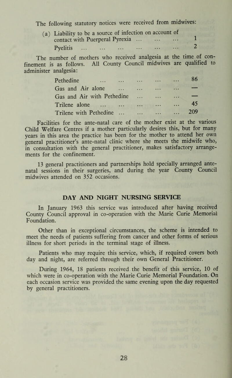 INFANT DEATHS, 1964 Under 4 weeks & under All Ages Cause of Deatn 4 weeks 1 year Male Female Total Prematurity ... 4 — 4 — 4 Disease of Respiratory System ... 3 3 3 3 6 Gastritis, Enteritis and Diarrhoea — 1 1 — 1 Congenital Malformations ... 3 — 1 2 3 Other Defined and Ill-Defined Diseases 5 2 3 4 7 Accidents — 1 — 1 1 15 7 12 10 | 22 The deaths of infants under one year of age were 22 giving a rate of 28.3 per 1,000 live births, the rate for the previous year being 35.5 As this is still higher than the National rate of 22.2 there is still scope for improvement. The best hope for the future would appear to lie in dealing with infants of low birth weight and in reducing the number of deaths from respiratory infections. Table of Births, Deaths, Natural Increase, Infant Deaths and Infant Mortality Since 1954 Year Births Deaths Natural Increase Infant Deaths Infant Thorne Rural District Mortality England and Wales 1954 691 300 391 31 44 25 1955 695 256 439 23 33 24 1956 763 289 474 29 38 23 1957 729 292 437 25 34 23 1958 699 316 383 27 38 24 1959 719 256 463 15 20 20 1960 696 276 420 14 20 21 1961 780 294 486 16 20 21 1962 795 317 478 23 28 21 1963 788 325 463 28 35 20 1964 777 344 433 22 28 20