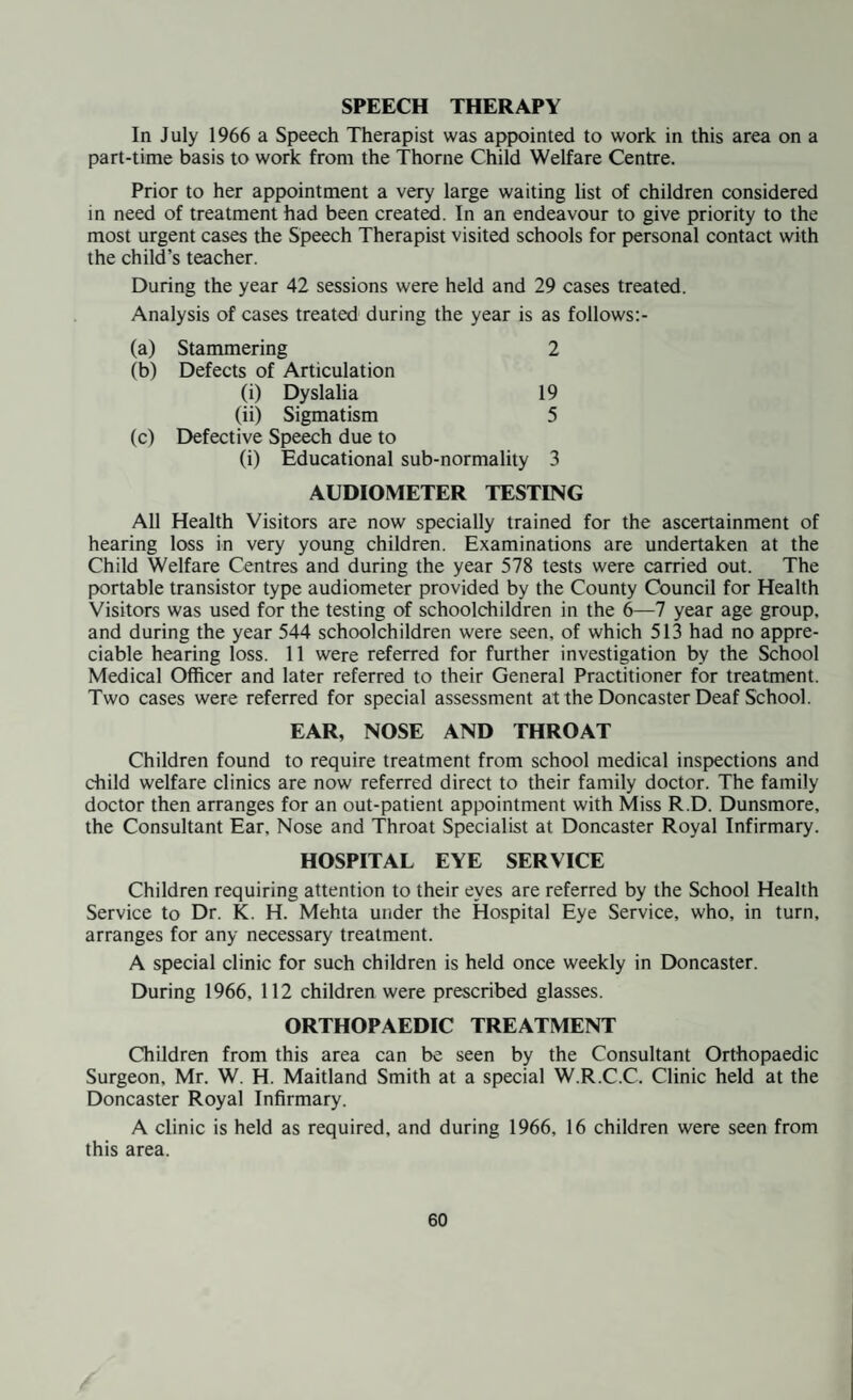 CARE OF THE AGED WARDENS SCHEME Daring 1965 a Sub-Committee was formed by the Thorne Rural District Council to explore the possibility of providing a Wardens Service for the daily visitation of aged persons in their homes, as pan of the County Council Welfare Service. In consultation with Old Peoples Organisations in Moorends, a draft scheme was prepared for the appointment of eight wardens, each of whom would be responsible for approximately 20 aged persons, and for the appointment of two relief wardens. This scheme was submitted to the County Council Sub-Committee in March 1966, and in April 1966 the West Riding Health Committee finally approved the scheme. During the month of June/July 1966 the eight wardens were appointed and daily service commenced. The general terms under which the wardens operate are as follows:— (1) The service is provided primarily for those elderly persons who, while they are able to live normally in their own homes and look after them¬ selves, may from time to time need help and guidance and a friendly oversight from someone who can readily be contacted. (2) A warden is not required to provide physical help except of course in an emergency, when assistance given would be that normally expected from any good neighbour. (3) The basic responsibility is to ensure that any service required by an elderly person is sought as soon as possible, whether this be medical, nursing, domestic, social or financial. (4) Wardens are provided with telephones and they should have available the telephone number of all appropriate agencies whether statutory or voluntary. Where necessary, contact by telephone can also be made with relatives of elderly persons in situations of emergency. (5) Wardens in most cases are housewives with normal household commit¬ ments. Their primary object is to establish a friendly contact and mutual understanding with those to whom they give oversight. (6) In order to maintain reasonable contact it is generally required that the warden carries out a daily round of visits to ensure that any requirements of individuals in the group are being met. There should be concentra¬ tion upon those persons who for the time being are in need of more help than others. (7) In most instances the duration of a visit need not be lengthy, and generally the routine calls can be limited to week days; the only nec¬ essary visitation at weekends can be restricted to cases requiring special or urgent attention during those periods. (8) The success of a scheme depends upon the interest and goodwill of the warden who should encourage the elderly persons under surveillance to regard her as a “good neighbour” to whom they can readily turn for help. At the same time the elderly tenants should be clearly advised as to the limits of the warden’s responsibility and method of visitation.