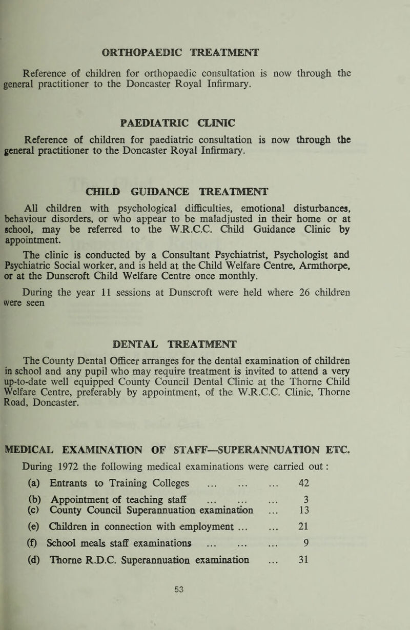 Thome Child Welfare Centre and Dental Wing. In February, 1972 the Child Welfare Section of this centre had to be vacated to temporary accommodation upon the commencement of adaptation of the premises to a health centre. Thome Child Welfare Centre, c/o The Old Age Persons Centre, Church Street Thome. (Telephone: Thorne Mothercraft/Relaxation Classes Development Assessment Clinic Home Nurses Clinic Chiropody Clinic Monday 2-30 - 4-0 p.m. Tuesday 8-45 - 12 noon. Tuesday 1-0 - 2-0 p.m. Thursdays 9-0 - 12 noon and 1-0 - 4-0 p.m. + alternate weeks 4-0 - 7-0 p.m. Infant Welfare Clinics — Friday 9-45 - 12 noon and 1-45 - 4-15 p.m. Cervical Cytology Clinic—transferred to Moorends Mini Clinic temporarily 3rd Fridays—10-0 - 12 noon. Dental Wing, Stonegate, Thome. The dental wing of the premises were undisturbed throughout the adaptations. — Monday to Friday 8-45 - 5-20 p.m. SPECIALISTS AND CONSULTANT CLINICS (Attendances made by Appointment only at the Divisional Health Office, Council Offices, Thorne) Ophthalmic Clinics :. Mr. B. A. Marshall, M.B., Ch.B., B.O.M.S. Child Guidance Clinic : ... Dr. S. E. Hoyes, L.R.C.P., M.R.C.S., D.P.M., D.P.H. Speech Therapy : . When available. LABORATORY SERVICES These are provided at the Public Health Laboratory, Wakefield. The examinations carried out at the laboratory include those for milk, water and other biological tests in connection with the clinical services. AMBULANCE SERVICE All cases requiring this service, including infectious diseases, are now dealt with by the County Council Ambulance Depot, Bentley, near Doncaster. Telephone No. Doncaster 49468. VENEREAL DISEASE There is no Centre for venereal disease in this area, the nearest one being at the Doncaster Royal Infirmary. 24