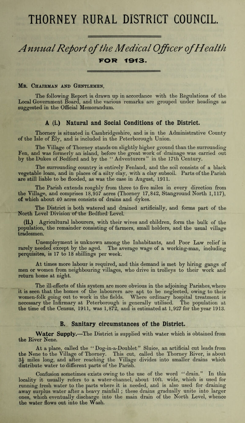 THORNEY RURAL DISTRICT COUNCIL A nnual Report of the Medical Officer ofHealth FOR 1913. Mr. Chairman and Gentlemen, The following Report is drawn up in accordance with the Regulations of the Local Government Board, and the various remarks are grouped under headings as suggested in the Official Memorandum. A (i.) Natural and Social Conditions of the District. Thorney is situated in Cambridgeshire, and is in the Administrative County of the Isle of Ely, and is included in the Peterborough Union. The Village of Thorney stands On slightly higher ground than the surrounding Fen, and was formerly an island, before the great work of drainage was carried out by the Dukes of Bedford and by the “ Adventurers” in the 17th Century. The surrounding country is entirely Fenland, and the soil consists of a black vegetable loam, and in places of a silty clay, with a clay subsoil. Parts of the Parish are still liable to be flooded, as was the case in August, 1911. The Parish extends roughly from three to five miles in every direction from the Village, and comprises 18,957 acres (Thorney 17,842, Stanground North 1,117), of which about 40 acres consists of drains and dykes. The District is both watered and drained artificially, and forms part of the North Level Division of the Bedford Level. (ii.) Agricultural labourers, with their wives and children, form the bulk of the population, the remainder consisting of farmers, small holders, and the usual village tradesmen. Unemployment is unknown among the Inhabitants, and Poor Law relief is rarely needed except by the aged. The average wage of a working-man, including perquisites, is 17 to 18 shillings per week. At times more labour is required, and this demand is met by hiring gangs of men or women from neighbouring villages, who drive in trolleys to their work and return home at night. The ill-effects of this system are more obvious in the adjoining Parishes, where it is seen that the homes of the labourers are apt to be neglected, owing to their women-folk going out to work in the fields. Where ordinary hospital treatment is necessary the Infirmary at Peterborough is generally utilised. The population at the time of the Census, 1911, was 1,872, and is estimated at 1,927 for the year 1913. B. Sanitary circumstances of the District. Water Supply.—The District is supplied with water which is obtained from the River Nene. At a place, called the £ ‘ Dog-in-a-Doublet ” Sluice, an artificial cut leads from the Nene to the Village of Thorney. This cut, called the Thorney River, is about 3|- miles long, and after reaching the Village divides into smaller drains which distribute water to different parts of the Parish. Confusion sometimes exists owing to the use of the word £ £ drain. ” In this locality it usually refers to a water-channel, about 10ft. wide, which is used for running fresh water to the parts where it is needed, and is also used for draining away surplus water after a heavy rainfall ; these drains gradually unite into larger ones, which eventually discharge into the main drain of the North Level, whence the water flows out into the Wash.