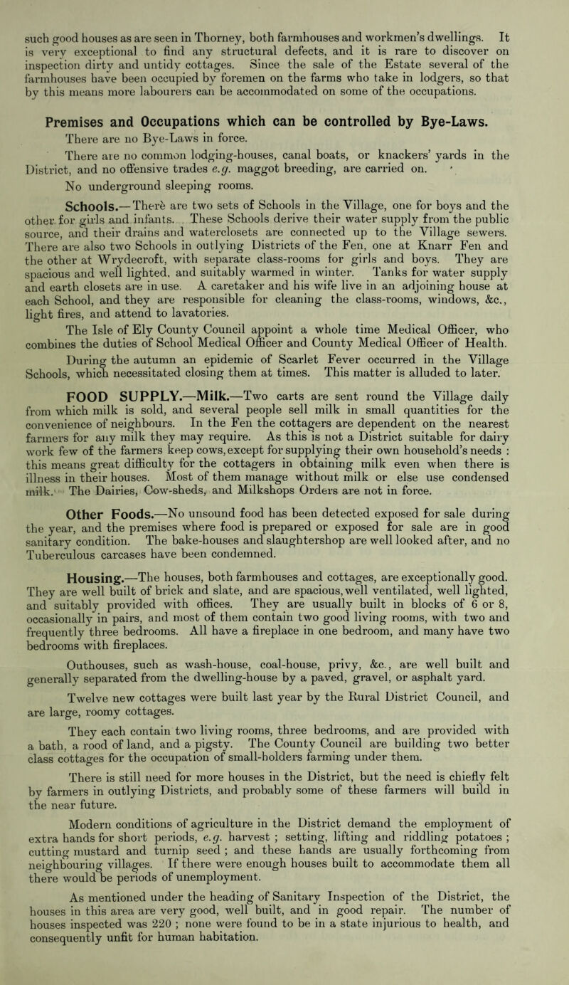 is very exceptional to find any structural defects, and it is rare to discover on inspection dirty and untidy cottages. Since the sale of the Estate several of the farmhouses have been occupied by foremen on the farms who take in lodgers, so that by this means more labourers can be accommodated on some of the occupations. Premises and Occupations which can be controlled by Bye-Laws. There are no Bye-Laws in force. There are no common lodging-houses, canal boats, or knackers’ yards in the District, and no offensive trades e.g. maggot breeding, are carried on. No underground sleeping rooms. Schools.— There are two sets of Schools in the Village, one for boys and the other for girls and infants. These Schools derive their water supply from the public source, and their drains and waterclosets are connected up to the Village sewei’s. There are also two Schools in outlying Districts of the Fen, one at Knarr Fen and the other at Wrydecroft, with separate class-rooms for girls and boys. They are spacious and well lighted, and suitably warmed in winter. Tanks for water supply and earth closets are in use. A caretaker and his wife live in an adjoining house at each School, and they are responsible for cleaning the class-rooms, windows, &c., light fires, and attend to lavatories. The Isle of Ely County Council appoint a whole time Medical Officer, who combines the duties of School Medical Officer and County Medical Officer of Health. During the autumn an epidemic of Scarlet Fever occurred in the Village Schools, which necessitated closing them at times. This matter is alluded to later. FOOD SUPPLY.—Milk. —Two carts are sent round the Village daily from which milk is sold, and several people sell milk in small quantities for the convenience of neighbours. In the Fen the cottagers are dependent on the nearest farmers for any milk they may require. As this is not a District suitable for dairy work few of the farmers keep cows, except for supplying their own household’s needs : this means great difficulty for the cottagers in obtaining milk even when there is illness in their houses. Most of them manage without milk or else use condensed milk. The Dairies, Cow-sheds, and Milkshops Orders are not in force. Other Foods. —No unsound food has been detected exposed for sale during the year, and the premises where food is prepared or exposed for sale are in good sanitary condition. The bake-houses and slaughtershop are well looked after, and no Tuberculous carcases have been condemned. Housing.—The houses, both farmhouses and cottages, are exceptionally good. They are well built of brick and slate, and are spacious, well ventilated, well lighted, and suitably provided with offices. They are usually built in blocks of 6 or 8, occasionally in pairs, and most of them contain two good living rooms, with two and frequently three bedrooms. All have a fireplace in one bedroom, and many have two bedrooms with fireplaces. Outhouses, such as wash-house, coal-house, privy, &c., are well built and generally separated from the dwelling-house by a paved, gravel, or asphalt yard. Twelve new cottages were built last year by the Rural District Council, and are large, roomy cottages. They each contain two living rooms, three bedrooms, and are provided with a bath, a rood of land, and a pigsty. The County Council are building two better class cottages for the occupation of small-holders farming under them. There is still need for more houses in the District, but the need is chiefly felt by farmers in outlying Districts, and probably some of these farmers will build in the near future. Modem conditions of agriculture in the District demand the employment of extra hands for short periods, e.g. harvest; setting, lifting and riddling potatoes; cutting mustard and turnip seed ; and these hands are usually forthcoming from neighbouring villages. If there were enough houses built to accommodate them all there would be periods of unemployment. As mentioned under the heading of Sanitary Inspection of the District, the houses in this area are very good, well built, and in good repair. The number of houses inspected was 220 ; none were found to be in a state injurious to health, and consequently unfit for human habitation.