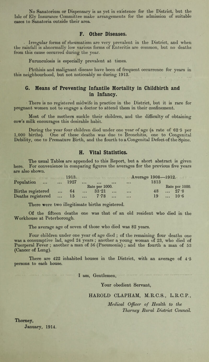 Isle of Ely Insurance Committee make arrangements for the admission of suitable cases to Sanatoria outside their area. F. Other Diseases. Irregular forms of rheumatism are very prevalent in the District, and when the rainfall is abnormally low various forms of Enteritis are common, but no deaths from this cause occurred during the year. Furunculosis is especially prevalent at times. Phthisis and malignant disease have been of frequent occurrence for years in this neighbourhood, but not noticeably so during 1913. G. Means of Preventing Infantile Mortality in Childbirth and in Infancy. • There is no registered midwife in practice in the District, but it is rare for pregnant women not to engage a doctor to attend them in their confinement. Most of the mothers suckle their children, and the difficulty of obtaining cow’s milk encourages this desirable habit. During the year four children died under one year of age (a rate of 62 '5 per 1,000 births). One of these deaths was due to Bronchitis, one to Congenital Debility, one to Premature Birth, and the fourth to a Congenital Defect of the Spine. H. Vital Statistics. The usual Tables are appended to this Beport, but a short abstract is given here. For convenience in comparing figures the averages for the previous five years are also shown. 1913. Population ... ... 1927 Births registered ... 64 Deaths registered ... 15 Average 1908—1912. • « . • • • Rate per 1000. ... 1813 Rate per 1000. 33-21 ... • • • 48 ... 27-8 7-78 ... ... 19 ... 10-6 There were two illegitimate births registered. Of the fifteen deaths one was that of an old resident who died in the Workhouse at Peterborough. The average age of seven of those who died was 82 years. Four children under one year of age died ; of the remaining four deaths one was a consumptive lad, aged 24 years ; another a young woman of 23, who died of Puerperal Fever ; another a man of 56 (Pneumonia) ; and the fourth a man of 53 (Cancer of Lung). There are 422 inhabited houses in the District, with an average of 4’5 persons to each house. Thorney, January, 1914. I am, Gentlemen, Your obedient Servant, HAROLD CLAPHAM, M.R.C.S., L.R.C.P., Medical Officer of Health to the Thorney Rural District Council.