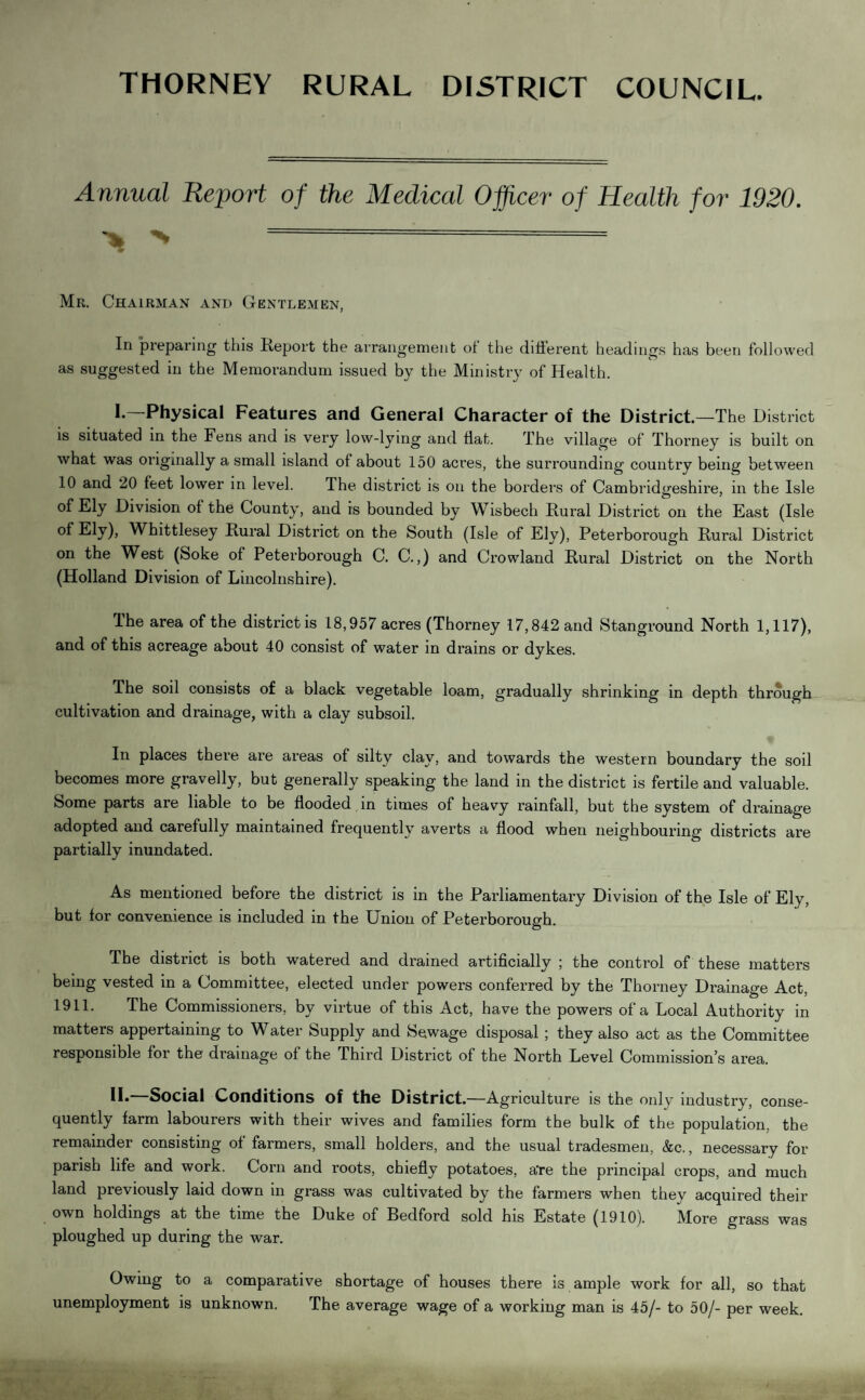 THORNEY RURAL DISTRICT COUNCIL. Annual Report of the Medical Officer of Health for 1920. * ^==^===^= Mr. Chairman and Gentlemen, In preparing this Report the arrangement of the different headings has been followed as suggested in the Memorandum issued by the Ministry of Health. I.—Physical Features and General Character of the District—The District is situated in the Fens and is very low-lying and flat. The village of Thorney is built on what was originally a small island of about 150 acres, the surrounding country being between 10 and 20 feet lower in level. The district is on the borders of Cambridgeshire, in the Isle of Ely Division of the County, and is bounded by Wisbech Rural District on the East (Isle of Ely), Whittlesey Rural District on the South (Isle of Ely), Peterborough Rural District on the West (Soke of Peterborough C. C.,) and Crowland Rural District on the North (Holland Division of Lincolnshire). Ihe area of the district is 18,957 acres (Thorney 17,842 and Stanground North 1,117), and of this acreage about 40 consist of water in drains or dykes. The soil consists of a black vegetable loam, gradually shrinking in depth through cultivation and drainage, with a clay subsoil. In places there are areas of silty clay, and towards the western boundary the soil becomes more gravelly, but generally speaking the land in the district is fertile and valuable. Some parts are liable to be flooded in times of heavy rainfall, but the system of drainage adopted and carefully maintained frequently averts a flood when neighbouring districts are partially inundated. As mentioned before the district is in the Parliamentary Division of the Isle of Ely, but for convenience is included in the Union of Peterborough. The district is both watered and drained artificially ; the control of these matters being vested in a Committee, elected under powers conferred by the Thorney Drainage Act, 1911. The Commissioners, by virtue of this Act, have the powers of a Local Authority in matters appertaining to Water Supply and Sewage disposal; they also act as the Committee responsible for the drainage of the Third District of the North Level Commission’s area. II* Social Conditions of the District.—Agriculture is the only industry, conse¬ quently farm labourers with their wives and families form the bulk of the population, the remainder consisting of farmers, small holders, and the usual tradesmen, &c., necessary for parish life and work. Corn and roots, chiefly potatoes, a're the principal crops, and much land previously laid down in grass was cultivated by the farmers when they acquired their own holdings at the time the Duke of Bedford sold his Estate (1910). More grass was ploughed up during the war. Owing to a comparative shortage of houses there is ample work for all, so that unemployment is unknown. The average wage of a working man is 45/- to 50/- per week.