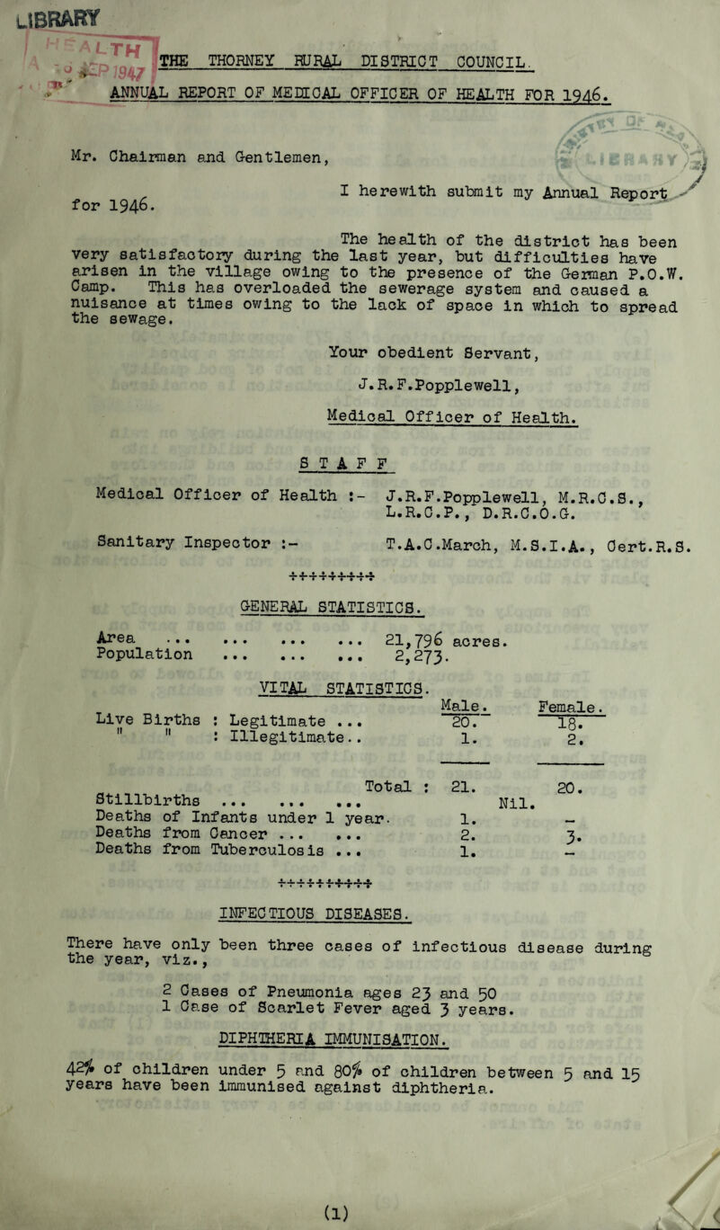 library aTth! 1 1^ . J^P19471 THE THORNEY HJRAL DISTRICT COUNCIL. ANNUAL REPORT OF ME EE CAL OFFICER OF HEALTH FOR 1946, Mr. Chairman and Gentlemen, for 1946. I herewith submit my Annual Report The health of the district has been very satisfactory during the last year, but difficulties have arisen in the village owing to the presence of the Geraan P.O.W. Camp. This has overloaded the sewerage system and caused a nuisance at times owing to the lack of space in which to spread the sewage. Your obedient Servant, J • R. F.Popplewell, Medical Officer of Health. STAFF Medical Officer of Health J.R.F.Popplewell, M.R.C.S., L.R.C.P., D.R.C.O.G. Sanitary Inspector T.A.C.March, M.S.I.A., Cert.R.S. GENERAL STATISTICS. Area ... ... ... ... 21,796 acres. Population . 2,273. VITAL STATISTICS. Male. Live Births : Legitimate . .. ~~207~  : Illegitimate.. 1. Female. 18. 2. Total : Stillbirths ... ... ... Deaths of Infants under 1 year. Deaths from Cancer . Deaths from Tuberculosis ... 21. 1. 2. 1. 20. Nil. • • INFECTIOUS DISEASES. There have only been three cases of infectious disease during the year, viz., 2 Cases of Pneumonia ages 23 and 50 1 Case of Scarlet Fever aged 3 years. DIPHTHERIA IMMUNISATION. 42^ of children under 5 and QOf* of children between 5 and IS years have been immunised against diphtheria. \ 4