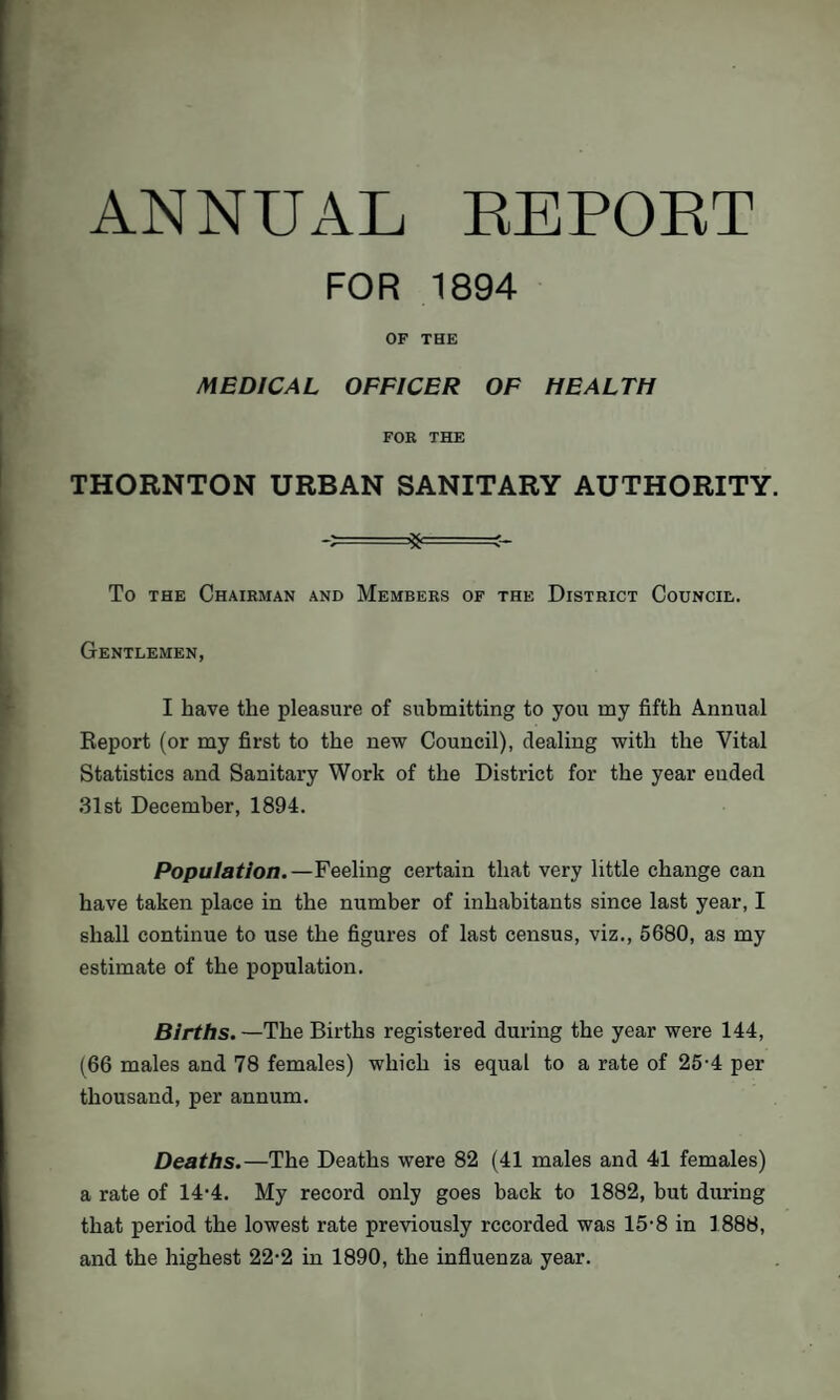 ANNUAL REPORT FOR 1894 OF THE MEDICAL OFFICER OF HEALTH FOR THE THORNTON URBAN SANITARY AUTHORITY. ft- =;- To the Chairman and Members of the District Council. Gentlemen, I have the pleasure of submitting to you my fifth Annual Report (or my first to the new Council), dealing with the Vital Statistics and Sanitary Work of the District for the year ended 31st December, 1894. Population.—Feeling certain that very little change can have taken place in the number of inhabitants since last year, I shall continue to use the figures of last census, viz., 5680, as my estimate of the population. Births.—The Births registered during the year were 144, (66 males and 78 females) which is equal to a rate of 25-4 per thousand, per annum. Deaths.—The Deaths were 82 (41 males and 41 females) a rate of 14-4. My record only goes back to 1882, but during that period the lowest rate previously recorded was 15-8 in 1888, and the highest 22-2 in 1890, the influenza year.