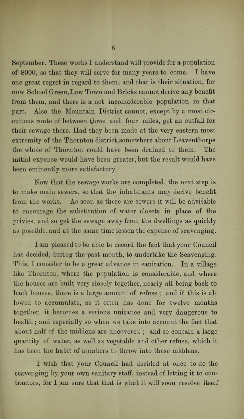 September. These works I understand will provide for a population of 8000, so that they will serve for many years to come. I have one great regret in regard to them, and that is their situation, for now School Green,Low Town and Bricks cannot derive any benefit from them, and there is a not inconsiderable population in that part. Also the Mountain District cannot, except by a most cir¬ cuitous route of between three and four miles, get an outfall for their sewage there. Had they been made at the very eastern-most extremity of the Thornton district,somewhere about Leaventhorpe the whole of Thornton could have been drained to them. The initial expense would have been greater, but the result would have been eminently more satisfactory. Now that the sewage works are completed, the next step is to make main sewers, so that the inhabitants may derive benefit from the works. As soon as there are sewers it will be advisable to encourage the substitution of water closets in place of the privies, and so get the sewage away from the dwellings as quickly as possible, and at the same time lessen the expense of scavenging. I am pleased to be able to record the fact that your Council has decided, during the past month, to undertake the Scavenging. This, I consider to be a great advance in sanitation. In a village like Thornton, where the population is considerable, and where the houses are built very closely together, nearly all being back to back houses, there is a large amount of refuse ; and if this is al¬ lowed to accummlate, as it often has done for twelve months together, it becomes a serious nuisance and very dangerous to health; and especially so when we take into account the fact that about half of the middens are uncovered ; and so contain a large quantity of water, as well as vegetable and other refuse, which it has been the habit of numbers to throw into these middens. I wish that your Council had decided at once to do the scavenging by. your own sanitary staff, instead of letting it to con¬ tractors, for I am sure that that is what it will soon resolve itself