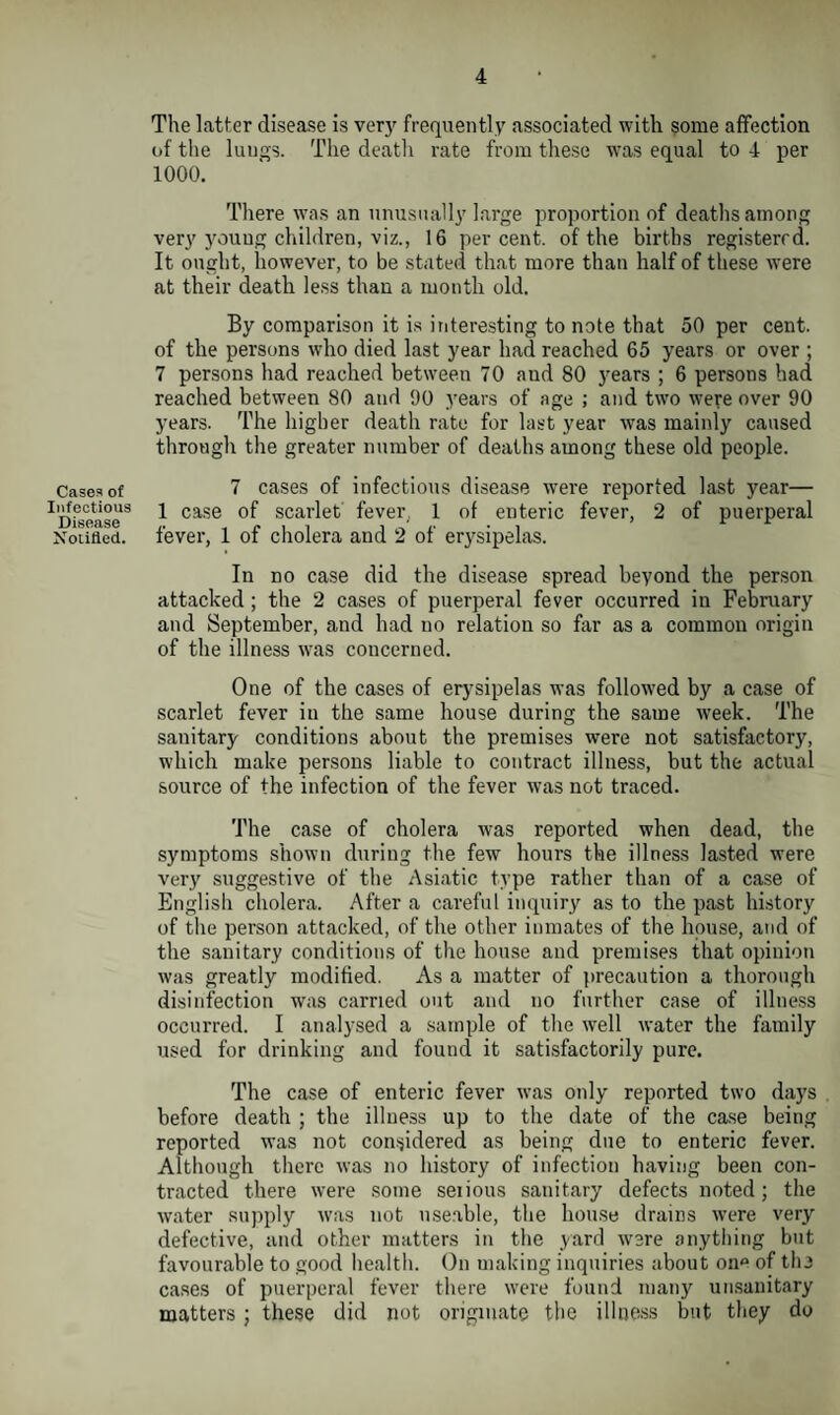 Cases of Infectious Disease Notified. The latter disease is very frequently associated with some affection of the lungs. The death rate from these was equal to 4 per 1000. There was an unusually large proportion of deaths among very young children, viz., 16 percent, of the births registered. It ought, however, to be stated that more than half of these were at their death less than a month old. By comparison it is interesting to note that 50 per cent, of the persons who died last year had reached 65 years or over ; 7 persons had reached between 70 aud 80 years ; 6 persons had reached between 80 aud 90 years of age ; and two were over 90 years. The higher death rate for last year wras mainly caused through the greater number of deaths among these old people. 7 cases of infectious disease were reported last year— 1 case of scarlet fever, 1 of enteric fever, 2 of puerperal fever, 1 of cholera and 2 of erysipelas. In no case did the disease spread beyond the person attacked; the 2 cases of puerperal fever occurred in February and September, and had no relation so far as a common origin of the illness was concerned. One of the cases of erysipelas was followed by a case of scarlet fever in the same house during the same week. The sanitary conditions about the premises were not satisfactory, which make persons liable to contract illness, but the actual source of the infection of the fever was not traced. The case of cholera was reported when dead, the symptoms shown during the few hours the illness lasted were very suggestive of the Asiatic type rather than of a case of English cholera. After a careful inquiry as to the past history of the person attacked, of the other inmates of the house, and of the sanitary conditions of the house and premises that opinion was greatly modified. As a matter of precaution a thorough disinfection was carried out and no further case of illness occurred. I analysed a sample of the well water the family used for drinking and found it satisfactorily pure. The case of enteric fever was only reported two days before death ; the illness up to the date of the case being reported was not considered as being due to enteric fever. Although there was no history of infection having been con¬ tracted there were some serious sanitary defects noted; the water supply was not useable, the house drains were very defective, and other matters in the yard were anything but favourable to good health. On making inquiries about one of the cases of puerperal fever there were found many unsanitary matters ; these did not originate the illness but they do