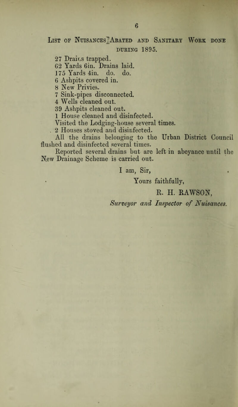 List of Nuisances^ Abated and Sanitary Work done during 1895. 27 Drains trapped. 62 Yards 6iu. Drains laid. 175 Yards 4iu. do. do. 6 Ashpits covered in. 8 New Privies. 7 Sink-pipes disconnected. 4 Wells cleaned out. 39 Ashpits cleaned out. 1 House cleaned and disinfected. Visited the Lodging-house several times. . 2 Houses stoved and disinfected. All the drains belonging to the Urban District Council flushed and disinfected several times. Reported several drains but are left in abeyance until the New Drainage Scheme is carried out. I am, Sir, • Yours faithfully, R. H. RAWSON, Surveyor and Inspector of Nuisances.