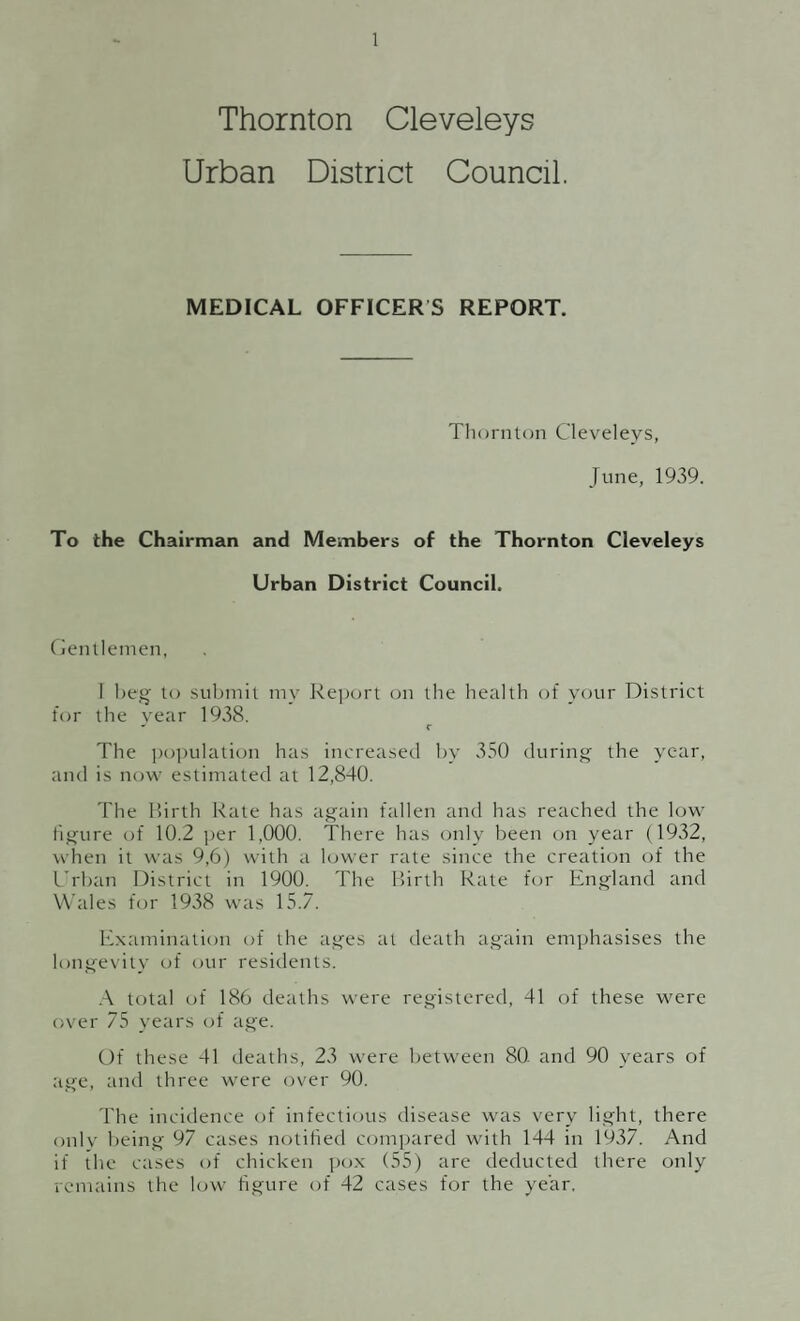 DEATHS Based on a population of 12,840 the Registrar-General gives the Death Rate as 13.6, as against 13.3 per 1,000 for 1937. The Death Rate for England and Wales (1938) is 11.6 per 1,000. The allocation to the various Wards of the District (after excluding, transferable deaths and including local residents dying outside the district) is as follows:— Ward Males. Females. Total. Death Rate West . .. 29 ... .... 32 .... .. 61 . . 15.2 South . ... 21 .... 30 ... .. 51 . . 13.6 North . ... 13 ... .... 10 .... .. 23 . . 11.2 ' East . .. 27 ... ... 24 .... .. 51 . . 16.3 90 96 186 13.6 INFANTILE MORTALITY. During the year six Deaths of Infants under one year occured, 4 Males and 2 Females (all Legitimate). The Infantile Mortality Rate is 45, against 82 for 1937. The Infantile Mortality Rate for England and Wales is 53 against 58 for 1937. There were also 11 Still Births as against 8 for 1937, giving a Rate of 77 as against 52 for 1937.