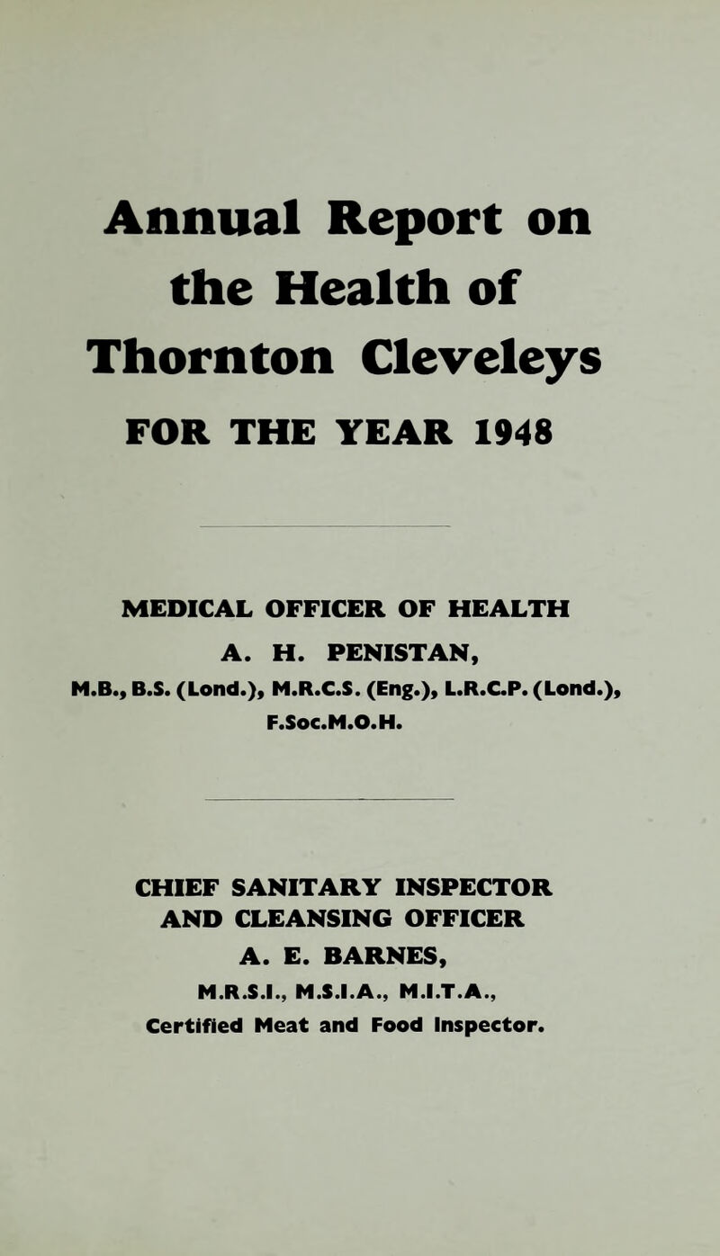 Annual Report on the Health of Thornton Cleveleys FOR THE YEAR 1948 MEDICAL OFFICER OF HEALTH A. H. PENISTAN, B.S. (Lond.), M«R*C«S« (En£«), L.R.C.P. (Lond«), F.Soc.M.O.H. CHIEF SANITARY INSPECTOR AND CLEANSING OFFICER A. E. BARNES, M.R.S.I., M.S.I.A., M.I.T.A., Certified Meat and Food Inspector.