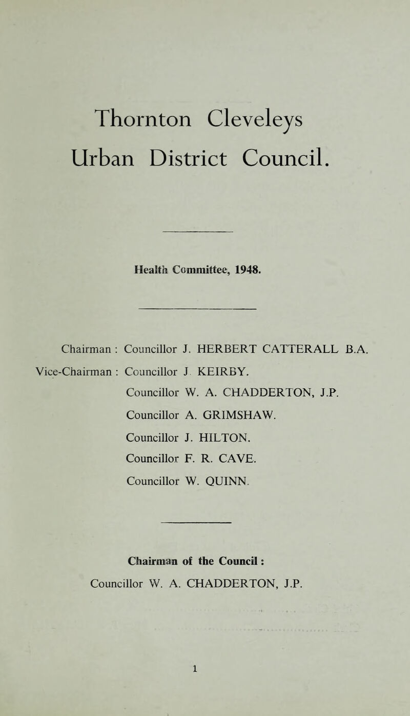 Thornton Cleveleys Urban District Council Health Committee, 1948. Chairman : Councillor J. HERBERT CATTERALL B.A. Vice-Chairman : Councillor J KEIRBY. Councillor W. A. CHADDERTON, J.P. Councillor A. GR1MSHAW. Councillor J. HILTON. Councillor F. R. CAVE. Councillor W. QUINN. Chairman of the Council: Councillor W. A. CHADDERTON, J.P.