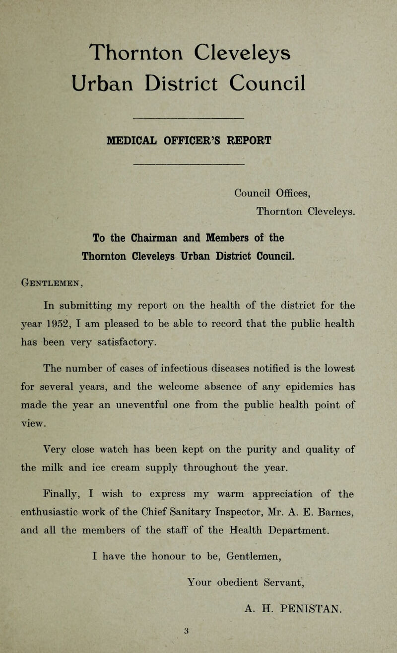 Thornton Cleveleys Urban District Council MEDICAL OFFICER’S REPORT Council Offices, Thornton Cleveleys. To the Chairman and Members of the Thornton Cleveleys Urban District Council. Gentlemen, In submitting my report on the health of the district for the year 1952, I am pleased to be able to record that the public health has been very satisfactory. The number of cases of infectious diseases notified is the lowest for several years, and the welcome absence of any epidemics has made the year an uneventful one from the public health point of view. Very close watch has been kept on the purity and quality of the milk and ice cream supply throughout the year. Finally, I wish to express my warm appreciation of the enthusiastic work of the Chief Sanitary Inspector, Mr. A. E. Barnes, and all the members of the staff of the Health Department. I have the honour to be, Gentlemen, Your obedient Servant, A. H. PENISTAN.