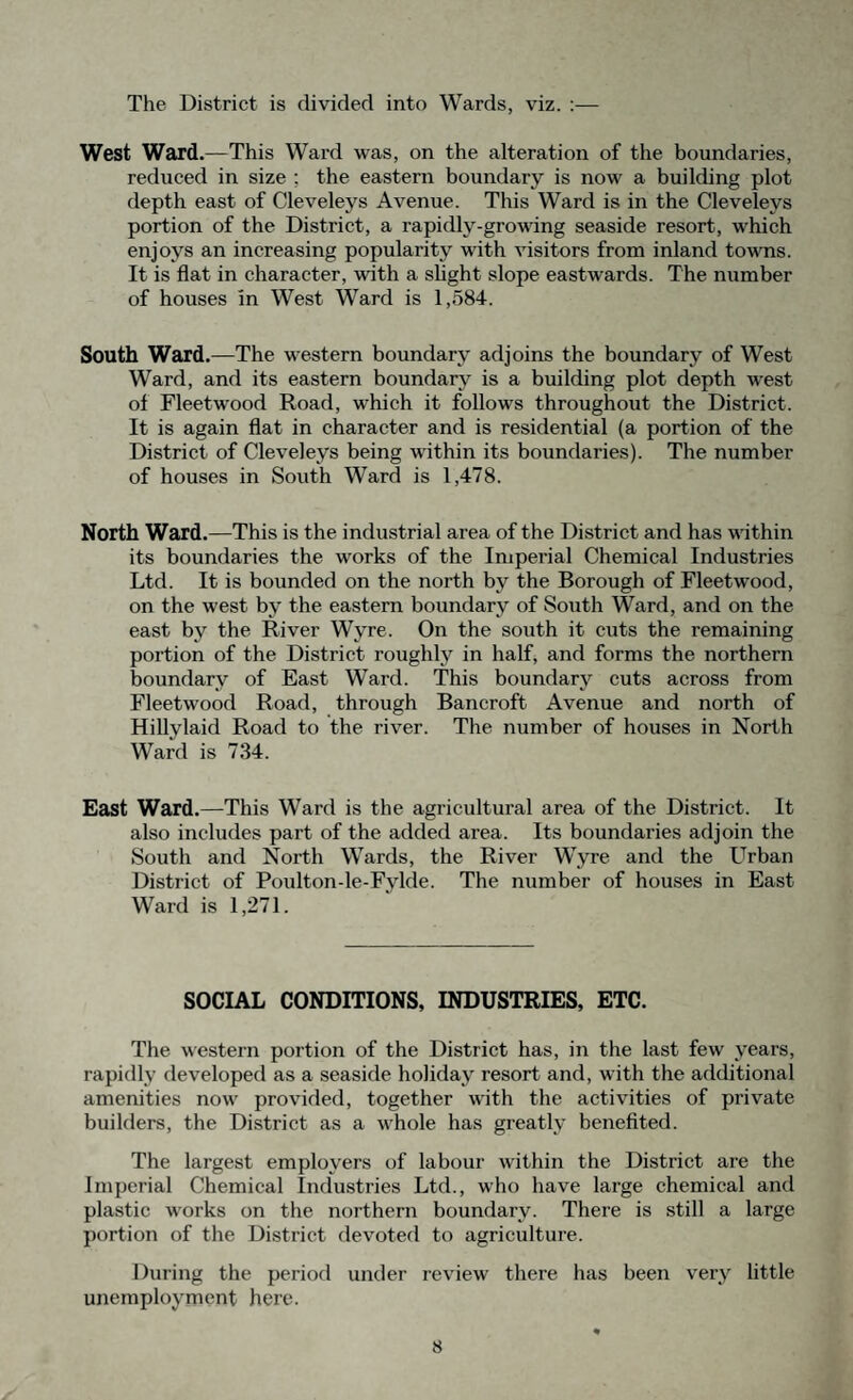 The District is divided into Wards, viz. :— West Ward.—This Ward was, on the alteration of the boundaries, reduced in size ; the eastern boundary is now a building plot depth east of Cleveleys Avenue. This Ward is in the Clevelevs portion of the District, a rapidly-growing seaside resort, which enjoys an increasing popularity with visitors from inland towns. It is flat in character, with a slight slope eastwards. The number of houses in West Ward is 1,584. South Ward.—The western boundary adjoins the boundary of West Ward, and its eastern boundary is a building plot depth west of Fleetwood Road, which it follows throughout the District. It is again flat in character and is residential (a portion of the District of Cleveleys being within its boundaries). The number of houses in South Ward is 1,478. North Ward.—This is the industrial area of the District and has within its boundaries the works of the Imperial Chemical Industries Ltd. It is bounded on the north by the Borough of Fleetwood, on the west by the eastern boundary of South Ward, and on the east by the River Wyre. On the south it cuts the remaining portion of the District roughly in half, and forms the northern boundary of East Ward. This boundary cuts across from Fleetwood Road, through Bancroft Avenue and north of Hillylaid Road to the river. The number of houses in North Ward is 734. East Ward.—This Ward is the agricultural area of the District. It also includes part of the added area. Its boundaries adjoin the South and North Wards, the River Wyre and the Urban District of Poulton le-Fylde. The number of houses in East Ward is 1,271. SOCIAL CONDITIONS, INDUSTRIES, ETC. The western portion of the District has, in the last few years, rapidly developed as a seaside holiday resort and, with the additional amenities now provided, together with the activities of private builders, the District as a whole has greatly benefited. The largest employers of labour within the District are the Imperial Chemical Industries Ltd., who have large chemical and plastic works on the northern boundary. There is still a large portion of the District devoted to agriculture. During the period under review there has been very little unemployment here.