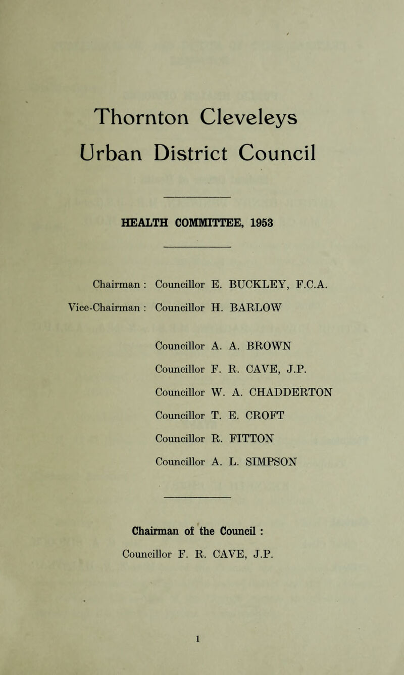Urban District Council MEDICAL OFFICER’S REPORT Council Offices, Thornton Cleveleys. To the Chairman and Members of the Thornton Cleveleys Urban District Council Gentlemen, I have pleasure in submitting my report on the health of the district for the year 1953. There is nothing calling for special comment, as the public health has been maintained at its customary high level. Special care continues to be exercised by your officers in the supervision of food and milk supplies. I would again wish to record my warm appreciation of the excellent work carried out by the Chief Sanitary Inspector, Mr. A. E. Barnes, and all the staff of the Health Department. I have the honour to be, Gentlemen, Your obedient Servant, A. H. PENISTAN.