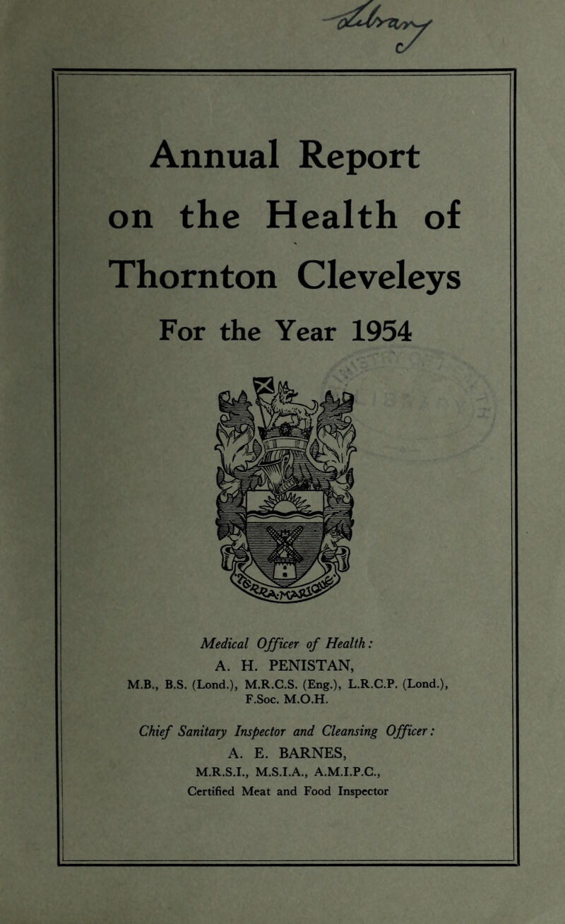 Annual Report on the Health of Thornton Cleveleys For the Year 1954 Medical Officer of Health: A. H. PENISTAN, M.B., B.S. (Lond.), M.R.C.S. (Eng.), L.R.C.P. (Lond.), F.Soc. M.O.H. Chief Sanitary Inspector and Cleansing Officer: A. E. BARNES, M.R.S.I., M.S.I.A., A.M.I.P.C., Certified Meat and Food Inspector