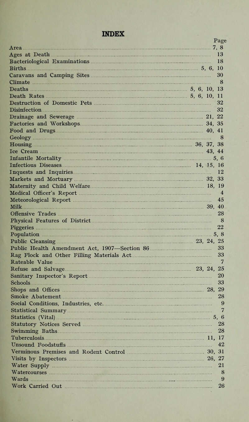 INDEX Page Area.7, 8 Ages at Death . 13 Bacteriological Examinations . 18 Births. 5, 6, 10 Caravans and Camping Sites. 30 Climate . 8 Deaths . 5, 6, 10, 13 Death Rates. 5, 6, 10, 11 Destruction of Domestic Pets. 32 Disinfection. 32 Drainage and Sewerage . 21, 22 Factories and Workshops . 34, 35 Food and Drugs. 40, 41 Geology. 8 Housing. 36, 37, 38 Ice Cream . 43, 44 Infantile Mortality . 5, 6 Infectious Diseases. 14, 15, 16 Inquests and Inquiries. 12 Markets and Mortuary. 32, 33 Maternity and Child Welfare. 18, 19 Medical Officer’s Report. 4 Meteorological Report . 45 Milk. 39, 40 Offensive Trades. 28 Physical Features of District. 8 Piggeries. 22 Population . 5, 8 Public Cleansing. 23, 24, 25 Public Health Amendment Act, 1907—Section 86. 33 Rag Flock and Other Filling Materials Act. 33 Rateable Value. 7 Refuse and Salvage. 23, 24, 25 Sanitary Inspector's Report . 20 Schools . 33 Shops and Offices . 28, 29 Smoke Abatement. 28 Social Conditions, Industries, etc. 9 Statistical Summary. 7 Statistics (Vital). 5, 6 Statutory Notices Served . 28 Swimming Baths 28 Tuberculosis 11, 17 Unsound Foodstuffs. 42 Verminous Premises and Rodent Control . 30, 31 Visits by Inspectors. 26, 27 Water Supply . 21 Watercourses . 8 W ards . 9 Work Carried Out . 26