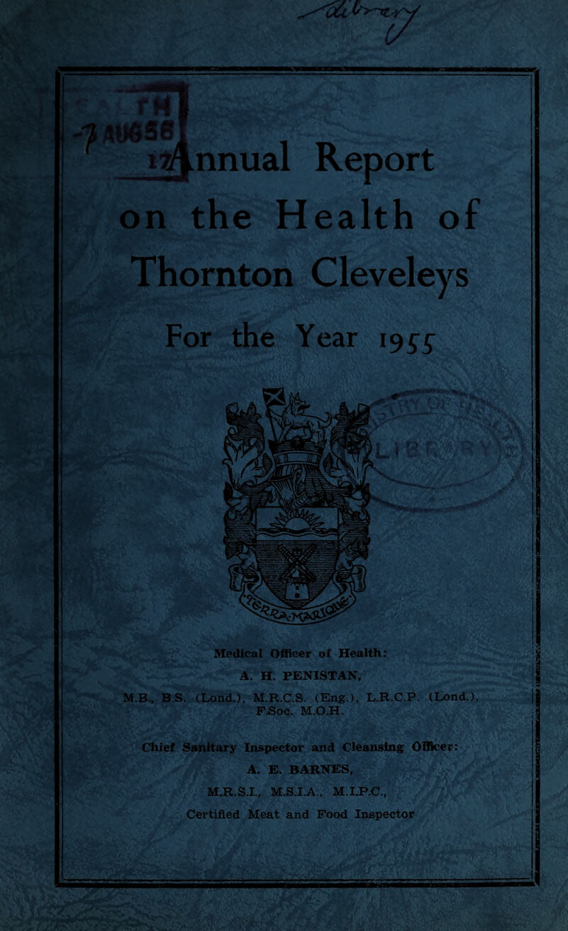 on the Health of Thornton Cleveleys For the Year 195^ Medical Officer of Health: A. H. PENISTAN, M.B., B.S. (Lond.), M.R.C.S. (Eng.), L.R.C.P. (Lond.). F.Soc. M.O.H. Chief Sanitary Inspector and Cleansing Officer: A. E. BARNES, M.R.S.I., M.S.I.A., M.I.P.C., Certified Meat and Food Inspector