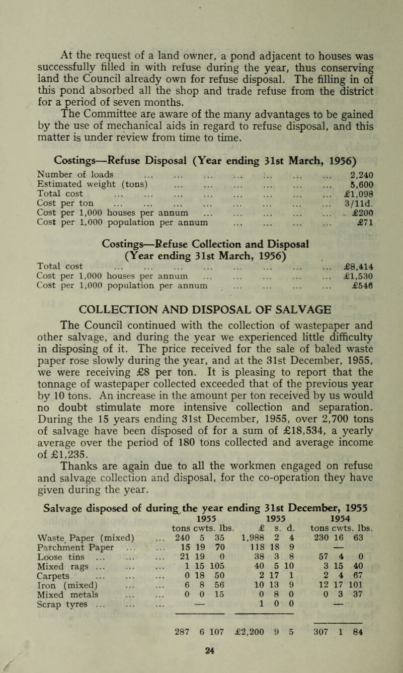 At the request of a land owner, a pond adjacent to houses was successfully filled in with refuse during the year, thus conserving land the Council already own for refuse disposal. The filling in of this pond absorbed all the shop and trade refuse from the district for a period of seven months. The Committee are aware of the many advantages to be gained by the use of mechanical aids in regard to refuse disposal, and this matter is under review from time to time. Costings—Refuse Disposal (Year ending 31st March, 1956) Number of loads ... ... ... ... ... ... 2,240 Estimated weight (tons) . . . 5,600 Total cost ... . £1,098 Cost per ton ... . . 3/lld. Cost per 1,000 houses per annum ... ... . ... £200 Cost per 1,000 population per annum ... ... ... ... £71 Costings—Refuse Collection and Disposal (Year ending 31st March, 1956) Total cost . . . £8,414 Cost per 1,000 houses per annum ... ... ... ... ... £1,530 Cost per 1,000 population per annum ... ... ... ... £546 COLLECTION AND DISPOSAL OF SALVAGE The Council continued with the collection of wastepaper and other salvage, and during the year we experienced little difficulty in disposing of it. The price received for the sale of baled waste paper rose slowly during the year, and at the 31st December, 1955, we were receiving £8 per ton. It is pleasing to report that the tonnage of wastepaper collected exceeded that of the previous year by 10 tons. An increase in the amount per ton received by us would no doubt stimulate more intensive collection and separation. During the 15 years ending 31st December, 1955, over 2,700 tons of salvage have been disposed of for a sum of £18,534, a yearly average over the period of 180 tons collected and average income of £1,235. Thanks are again due to all the workmen engaged on refuse and salvage collection and disposal, for the co-operation they have given during the year. Salvage disposed of during^ the year ending 31st December, 1955 1955 1955 1954 tons cwts. lbs £ s. d. tons cwts. lbs Waste Paper (mixed) ... 240 5 35 1,988 2 4 230 16 63 Parchment Paper 15 19 70 118 18 9 — Loose tins 21 19 0 38 3 8 57 4 0 Mixed rags ... 1 15 105 40 5 10 3 15 40 Carpets 0 18 50 2 17 1 2 4 67 Iron (mixed) 6 8 56 10 13 9 12 17 101 Mixed metals 0 0 15 0 8 0 0 3 37 Scrap tyres . — 1 0 0 — 287 6 107 £2,200 9 5 307 1 84