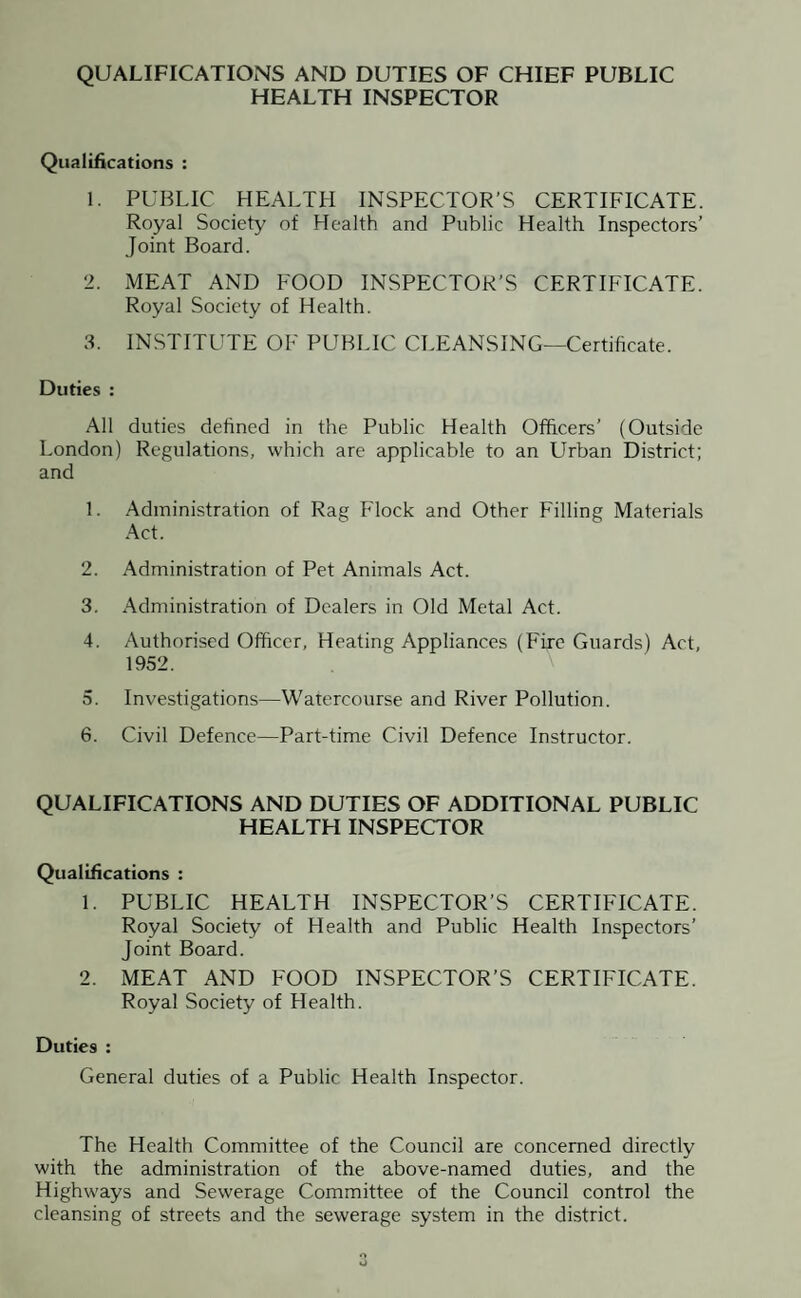 QUALIFICATIONS AND DUTIES OF CHIEF PUBLIC HEALTH INSPECTOR Qualifications : 1. PUBLIC HEALTH INSPECTOR’S CERTIFICATE. Royal Society of Health and Public Health Inspectors’ Joint Board. 2. MEAT AND FOOD INSPECTOR’S CERTIFICATE. Royal Society of Health. 3. INSTITUTE OF PUBLIC CLEANSING—Certificate. Duties : All duties defined in the Public Health Officers’ (Outside London) Regulations, which are applicable to an Urban District; and 1. Administration of Rag Flock and Other Filling Materials Act. 2. Administration of Pet Animals Act. 3. Administration of Dealers in Old Metal Act. 4. Authorised Officer, Heating Appliances (Fire Guards) Act, 1952. 5. Investigations—Watercourse and River Pollution. 6. Civil Defence—Part-time Civil Defence Instructor. QUALIFICATIONS AND DUTIES OF ADDITIONAL PUBLIC HEALTH INSPECTOR Qualifications : 1. PUBLIC HEALTH INSPECTOR’S CERTIFICATE. Royal Society of Health and Public Health Inspectors’ Joint Board. 2. MEAT AND FOOD INSPECTOR’S CERTIFICATE. Royal Society of Health. Duties : General duties of a Public Health Inspector. The Health Committee of the Council are concerned directly with the administration of the above-named duties, and the Highways and Sewerage Committee of the Council control the cleansing of streets and the sewerage system in the district.