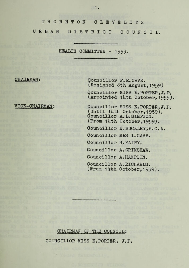 THORNTON CLEVELEYS URBAN DISTRICT COUNCIL. HEALTH COMMITTEE - 1959. CHAIRMAN: Councillor F.R.CAVE. (Resigned 8th August,1959) Councillor MISS EXPORTER,J.P. (Appointed 14th October,1959). VICE-CHAIRMAN: Councillor MISS E. PORTER.J.P. (Until 14th October,1959). Councillor A.L.SIMPSON. (Prom 14th October,1959). Councillor E.BUCKLEY,F.C.A. Councillor MRS I.CASS. Councillor H.FAIRY. Councillor A. GRIMSHAW. Councillor A.HAMPSON. Councillor A.RICHARDS. (From 14th October,1959). CHAIRMAN OF THE COUNCIL: COUNCILLOR MISS E.PORTER, J.P.