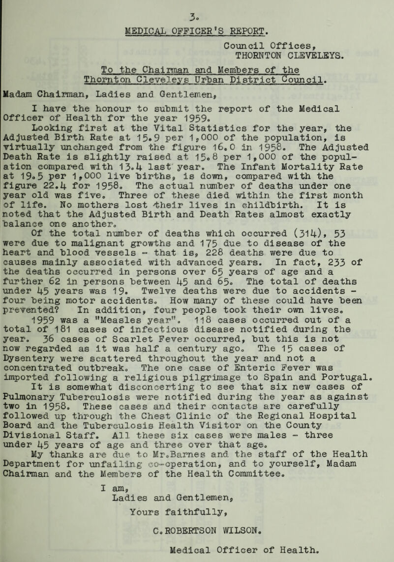 MEDICAL OFFICER9S REPORT. Council Offices, THORNTON CLEVELEYS. To the Chairman and Members of the Thornton Clevele.vs Urban District Council. Madam Chairman, Ladies and Gentlemen, I have the honour to submit the report of the Medical Officer of Health for the year 1959° Looking first at the Vital Statistics for the year, the Adjusted Birth Rate at 15*9 per 1,000 of the population, is virtually unchanged from the figure 16.0 in 1958. The Adjusted Death Rate is slightly raised at 15*8 per 1,000 of the popul¬ ation compared with 13°4 last year. The Infant Mortality Rate at 19»5 per 1,000 live births, is down., compared with the figure 22.4 for 1958. The actual number of deaths under one year old was five. Three of these died within the first month of life. No mothers lost 'their lives in childbirth. It is noted that the Adjusted Birth and Death Rates almost exactly balance one another. Of the total number of deaths which occurred (314), 53 were due to malignant growths and 175 due to disease of the heart and blood vessels - that is, 228 deaths were due to causes mainly associated with advanced years. In fact, 233 of the deaths occurred in persons over 65 years of age and a further 62 in persons between 45 and 65° The total of deaths under 45 years was 19. Twelve deaths were due to accidents - four being motor accidents. How many of these could have been prevented? In addition, four people took their own lives. 1959 was a Measles year. 118 cases occurred out of a total of 181 cases of infectious disease notified during the year. 36 cases of Scarlet Fever occurred, but this is not now regarded as it was half a century ago. The 15 cases of Dysentery were scattered throughout the year and not a concentrated outbreak. The one case of Enteric Fever was imported following a religious pilgrimage to Spain and Portugal. It is somewhat disconcerting to see that six new cases of Pulmonary Tuberculosis were notified during the year as against two in 1958. These cases and their contacts are carefully followed up through the Chest Clinic of the Regional Hospital Board and the Tuberculosis Health Visitor on the County Divisional Staff. All these six cases were males - three under 45 years of age and three over that age. My thanks are due to Mr.Barnes and the staff of the Health Department for unfailing co-operation, and to yourself. Madam Chairman and the Members of the Health Committee. I am, Ladies and Gentlemen, Yours faithfully, C.ROBERTSON WILSON. Medical Officer of Health.