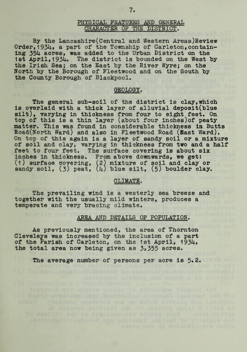 PHYSICAL FEATURES AND GENERAL CHARACTER OF THE DISTRICT. By the Lancashire(Central and Western Areas)Review Order, 1934* a part of the Township of Carleton,contain¬ ing 354 acres, was added to the Urban District on the 1st April,1934» The district is hounded on the West hy the Irish Sea; on the East hy the River Wyre; on the North hy the Borough of Fleetwood and on the South hy the County Borough of Blackpool. GEOLOGY. The general suh-soil of the district is clay,which is overlaid with a thick layer of alluvial deposit(hlue silt), varying in thickness from four to eight feet. On top of this is a thin layer (about four inches)of peaty matter. This was found in considerable thickness in Butts Road(North Ward) and also in Fleetwood Road (East Ward). On top of this again is a layer of sandy soil or a mixture of soil and clay, varying in thickness from two and a half feet to four feet. The surface covering is about six inches in thickness. From above downwards, we get: (l) surface covering, (2) mixture of soil and clay or sandy soil, (3) peat, (4) blue silt, (5) boulder clay. CLIMATEc The prevailing wind is a westerly sea breeze and together with the usually mild winters, produces a temperate and very bracing climate. AREA AND DETAILS OF POPULATION. As previously mentioned, the area of Thornton Cleveleys was increased by the inclusion of a part of the Parish of Carleton, on the 1st April, 1934> the total area now being given as 3*355 acres. The average number of persons per acre is 5®2.
