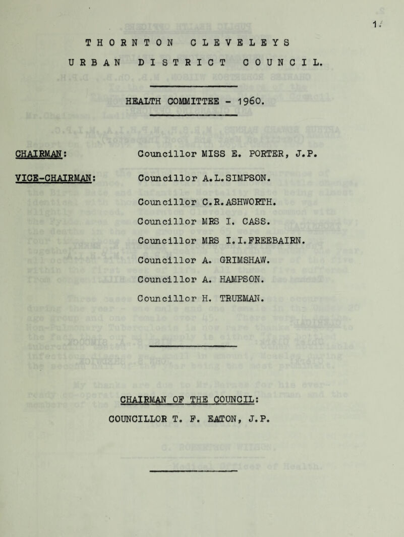 U R B CHAIRMAN; VICE-CHAIRMAN: AN DISTRICT COUNCIL. HEALTH COMMITTEE - I960. Councillor MISS E. PORTER, J.P. Councillor A.L.SIMPSON. Councillor C.R.ASHWORTH. Councillor MRS I. CASS. Councillor MRS I.I.PREEBAIRN. Councillor A. GRIMSHAW. Councillor A. HAMPSON. Councillor H. TRUEMAN. CHAIRMAN OF THE COUNCIL: COUNCILLOR T. P. EAiTON, J.P.