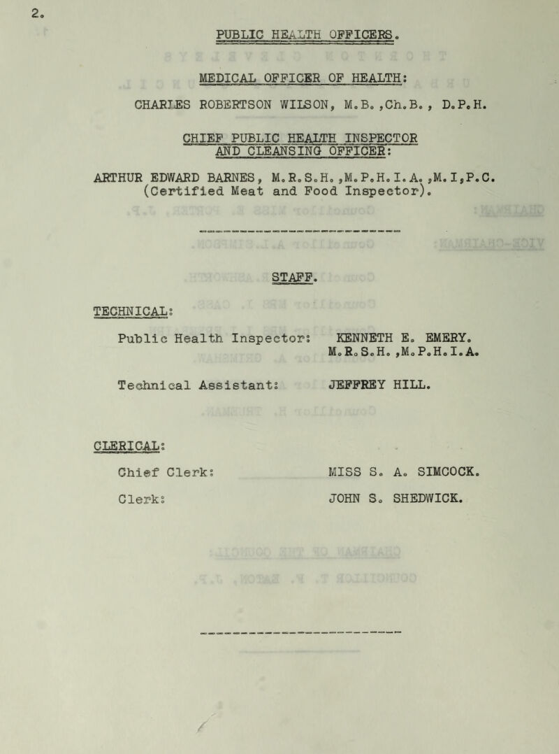 PUBLIC HEALTH OFFICERS MEDICAL OFFICER OF HEALTH: CHARTjES ROBERTSON WILSON, M0Be,Ch.B., D.PcH. CHIEF PUBLIC HEALTH INSPECTOR AND CLEANSING OFFICER: ARTHUR EDWARD BARNES, M, R. S„H. ,M. P.H. I. A. ,M. I,P.C. (Certified Meat and Food Inspector). STAFF. TECHNICAL; Public Health Inspectors KENNETH E. EMERY. MoRoSoH.,MoPoH.I.A« Technical Assistants JEFFREY HILL. CLERICALS Chief Clerks MISS S. A. SIMCOCK. Clerks JOHN So SHEDWICK.