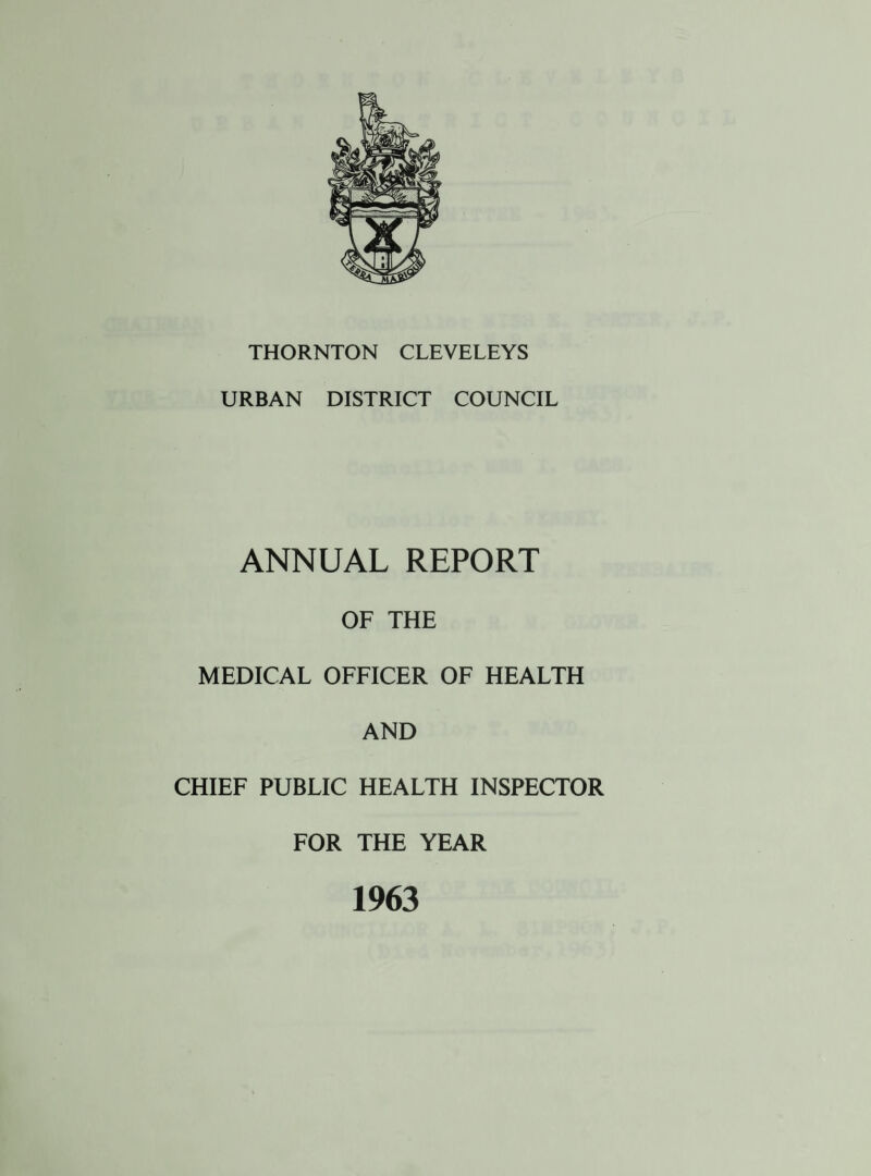 THORNTON CLEVELEYS URBAN DISTRICT COUNCIL ANNUAL REPORT OF THE MEDICAL OFFICER OF HEALTH AND CHIEF PUBLIC HEALTH INSPECTOR FOR THE YEAR 1963